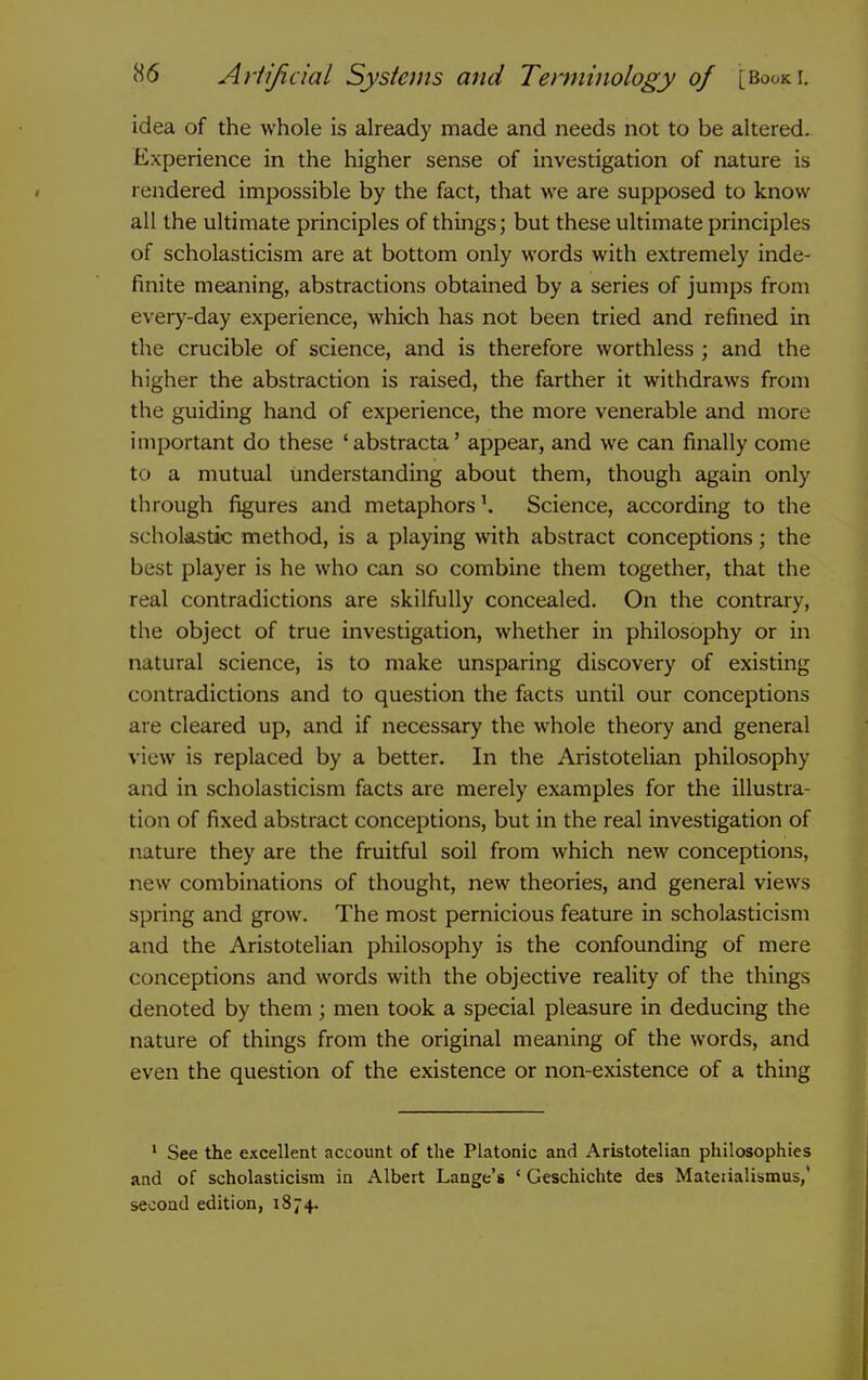 idea of the whole is already made and needs not to be altered. Experience in the higher sense of investigation of nature is rendered impossible by the fact, that we are supposed to know all the ultimate principles of things; but these ultimate principles of scholasticism are at bottom only words with extremely inde- finite meaning, abstractions obtained by a series of jumps from every-day experience, which has not been tried and refined in the crucible of science, and is therefore worthless ; and the higher the abstraction is raised, the farther it withdraws from the guiding hand of experience, the more venerable and more important do these 'abstracta' appear, and we can finally come to a mutual understanding about them, though again only through figures and metaphorsScience, according to the scholastic method, is a playing with abstract conceptions; the best player is he who can so combine them together, that the real contradictions are skilfully concealed. On the contrary, the object of true investigation, whether in philosophy or in natural science, is to make unsparing discovery of existing contradictions and to question the facts until our conceptions are cleared up, and if necessary the whole theory and general view is replaced by a better. In the Aristotelian philosophy and in scholasticism facts are merely examples for the illustra- tion of fixed abstract conceptions, but in the real investigation of nature they are the fruitful soil from which new conceptions, new combinations of thought, new theories, and general views spring and grow. The most pernicious feature in scholasticism and the Aristotelian philosophy is the confounding of mere conceptions and words with the objective reality of the things denoted by them ; men took a special pleasure in deducing the nature of things from the original meaning of the words, and even the question of the existence or non-existence of a thing ' See the excellent account of the Platonic and Aristotelian philosophies and of scholasticism in Albert Lange's ' Geschichte des Mateiialismus,' second edition, 1874.