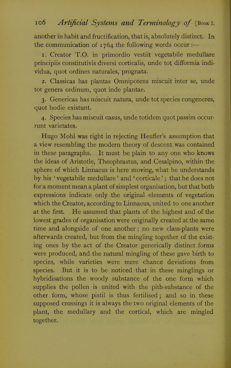 another in habit and fructification, that is, absolutely distinct. In the communication of 1764 the following words occur:— 1. Creator T.O. in primordio vestiit vegetabile medullare principiis constitutivis diversi corticalis, unde tot difformia indi- vidua, quot ordines naturales, prognata. 2. Classicas has plantas Omnipotens miscuit inter se, unde tot genera ordinum, quot inde plantae. 3. Genericas has miscuit natura, unde tot species congeneres, quot hodie existunt. 4. Species has miscuit casus, unde totidem quot passim occur- runt varietates. Hugo Mohl was right in rejecting Heufler's assumption that a view resembling the modern theory of descent was contained in these paragraphs. It must be plain to any one who knows the ideas of Aristotle, Theophrastus, and Cesalpino, ^vithin the sphere of which Linnaeus is here moving, what he understands by his ' vegetabile medullare' and ' corticale'; that he does not for a moment mean a plant of simplest organisation, but that both expressions indicate only the original elements of vegetation which the Creator, according to Linnaeus, united to one another at the first. He assumed that plants of the highest and of the lowest grades of organisation were originally created at the same time and alongside of one another; no new class-plants were afterwards created, but from the mingling together of the exist- ing ones by the act of the Creator generically distinct forms were produced, and the natural mingling of these gave birth to species, while varieties were mere chance deviations from species. But it is to be noticed that in these minglings or hybridisations the woody substance of the one form which supplies the pollen is united with the pith-substance of the other form, whose pistil is thus fertilised; and so in these supposed crossings it is always the two original elements of the plant, the medullary and the cortical, which are mingled together.