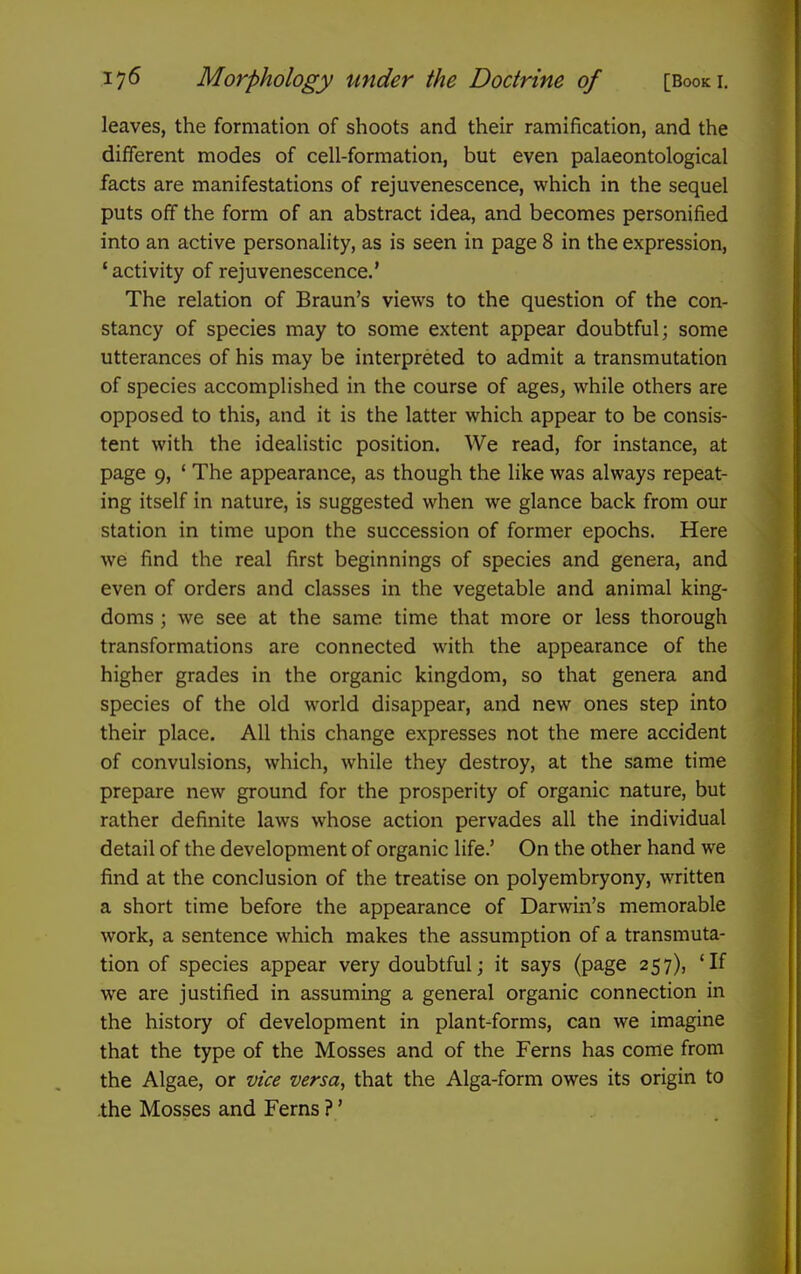 leaves, the formation of shoots and their ramification, and the different modes of cell-formation, but even palaeontological facts are manifestations of rejuvenescence, which in the sequel puts off the form of an abstract idea, and becomes personified into an active personality, as is seen in page 8 in the expression, ' activity of rejuvenescence.* The relation of Braun's views to the question of the con- stancy of species may to some extent appear doubtful; some utterances of his may be interpreted to admit a transmutation of species accomplished in the course of ages, while others are opposed to this, and it is the latter which appear to be consis- tent with the idealistic position. We read, for instance, at page 9, ' The appearance, as though the like was always repeat- ing itself in nature, is suggested when we glance back from our station in time upon the succession of former epochs. Here we find the real first beginnings of species and genera, and even of orders and classes in the vegetable and animal king- doms ; we see at the same time that more or less thorough transformations are connected with the appearance of the higher grades in the organic kingdom, so that genera and species of the old world disappear, and new ones step into their place. All this change expresses not the mere accident of convulsions, which, while they destroy, at the same time prepare new ground for the prosperity of organic nature, but rather definite laws whose action pervades all the individual detail of the development of organic life.' On the other hand we find at the conclusion of the treatise on polyembryony, written a short time before the appearance of Darwin's memorable work, a sentence which makes the assumption of a transmuta- tion of species appear very doubtful; it says (page 257), *If we are justified in assuming a general organic connection in the history of development in plant-forms, can we imagine that the type of the Mosses and of the Ferns has come from the Algae, or vice versa, that the Alga-form owes its origin to .the Mosses and Ferns ?'