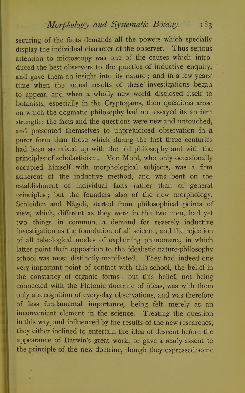 securing of the facts demands all the powers which specially display the individual character of the observer. Thus serious attention to microscopy was one of the causes which intro- duced the best observers to the practice of inductive enquiry, and gave them an insight into its nature; and in a few years' time when the actual results of these investigations began to appear, and when a wholly new world disclosed itself to botanists, especially in the Cryptogams, then questions arose on which the dogmatic philosophy had not essayed its ancient strength; the facts and the questions were new and untouched, and presented themselves to unprejudiced observation in a purer form than those which during the first three centuries had been so mixed up with the old philosophy and with the principles of scholasticism. Von Mohl, who only occasionally occupied himself with morphological subjects, was a firm adherent of the inductive method, and was bent on the establishment of individual facts rather than of general principles; but the founders also of the new morphology, Schleiden and Nageli, started from philosophical points of view, which, different as they were in the two men, had yet two things in common, a demand for severely inductive investigation as the foundation of all science, and the rejection of all teleological modes of explaining phenomena, in which latter point their opposition to the idealistic nature-philosophy school was most distinctly manifested. They had indeed one very important point of contact with this school, the belief in the constancy of organic forms; but this belief, not being connected with the Platonic doctrine of ideas, was with them only a recognition of every-day observations, and was therefore of less fundamental importance, being felt merely as an inconvenient element in the science. Treating the question in this way, and influenced by the results of the new researches, they either inclined to entertain the idea of descent before the appearance of Darwin's great work, or gave a ready assent to the principle of the new doctrine, though they expressed some