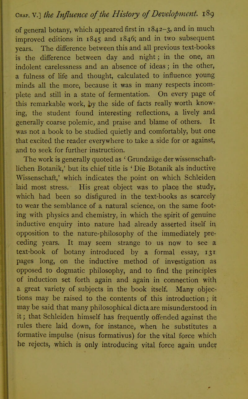 of general botany, which appeared first in 1842-3, and in much improved editions in 1845 and 1846, and in two subsequent years. The difference between this and all previous text-books is the difference between day and night; in the one, an indolent carelessness and an absence of ideas; in the other, a fulness of life and thought, calculated to influence young minds all the more, because it was in many respects incom- plete and still in a state of fermentation. On every page of this remarkable work, by the side of facts really worth know- ing, the student found interesting reflections, a lively and generally coarse polemic, and praise and blame of others. It was not a book to be studied quietly and comfortably, but one that excited the reader everywhere to take a side for or against, and to seek for further instruction. The work is generally quoted as ' Grundziige der wissenschaft- lichen Botanik,' but its chief title is ' Die Botanik als inductive Wissenschaft,' which indicates the point on which Schleiden laid most stress. His great object was to place the study, which had been so disfigured in the text-books as scarcely to wear the semblance of a natural science, on the same foot- ing with physics and chemistry, in which the spirit of genuine inductive enquiry into nature had already asserted itself in opposition to the nature-philosophy of the immediately pre- ceding years. It may seem strange to us now to see a text-book of botany introduced by a formal essay, 131 pages long, on the inductive method of investigation as opposed to dogmatic philosophy, and to find the principles of induction set forth again and again in connection with a great variety of subjects in the book itself. Many objec- tions may be raised to the contents of this introduction; it may be said that many philosophical dicta are misunderstood in it; that Schleiden himself has frequently offended against the rules there laid down, for instance, when he substitutes a formative impulse (nisus formativus) for the vital force which he rejects, which is only introducing vital force again under