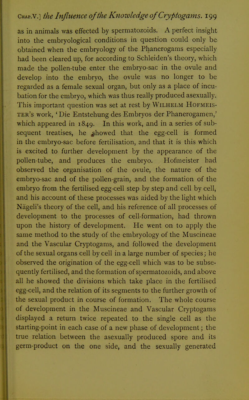 as in animals was effected by spermatozoids. A perfect insight into the embryological conditions in question could only be obtained when the embryology of the Phanerogams especially had been cleared up, for according to Schleiden's theory, which made the pollen-tube enter the embryo-sac in the ovule and develop into the embryo, the ovule was no longer to be regarded as a female sexual organ, but only as a place of incu- bation for the embryo, which was thus really produced asexually. This important question was set at rest by Wilhelm Hofmeis- ter's work, ' Die Entstehung des Embryos der Phanerogamen,' which appeared in 1849. In this work, and in a series of sub- sequent treatises, he ^howed that the egg-cell is formed in the embryo-sac before fertilisation, and that it is this which is excited to further development by the appearance of the pollen-tube, and produces the embryo. Hofmeister had observed the organisation of the ovule, the nature of the embryo-sac and of the pollen-grain, and the formation of the embryo from the fertilised egg-cell step by step and cell by cell, and his account of these processes was aided by the light which Nageli's theory of the cell, and his reference of all processes of development to the processes of cell-formation, had thrown upon the history of development. He went on to apply the same method to the study of the embryology of the Muscineae and the Vascular Cryptogams, and followed the development of the sexual organs cell by cell in a large number of species; he observed the origination of the egg-cell which was to be subse- quently fertilised, and the formation of spermatozoids, and above all he showed the divisions which take place in the fertihsed egg-cell, and the relation of its segments to the further growth of the sexual product in course of formation. The whole course of development in the Muscineae and Vascular Cryptogams displayed a return twice repeated to the single cell as the starting-point in each case of a new phase of development; the true relation between the asexually produced spore and its germ-product on the one side, and the sexually generated