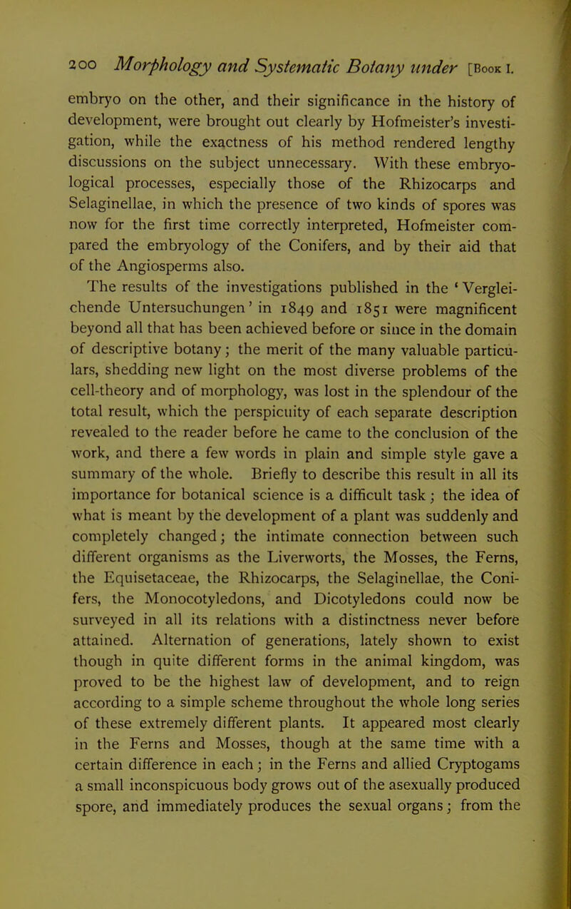 embryo on the other, and their significance in the history of development, were brought out clearly by Hofmeister's investi- gation, while the exactness of his method rendered lengthy discussions on the subject unnecessary. With these embryo- logical processes, especially those of the Rhizocarps and Selaginellae, in which the presence of two kinds of spores was now for the first time correctly interpreted, Hofmeister com- pared the embryology of the Conifers, and by their aid that of the Angiosperms also. The results of the investigations published in the ' Verglei- chende Untersuchungen' in 1849 1851 were magnificent beyond all that has been achieved before or since in the domain of descriptive botany; the merit of the many valuable particu- lars, shedding new light on the most diverse problems of the cell-theory and of morphology, was lost in the splendour of the total result, which the perspicuity of each separate description revealed to the reader before he came to the conclusion of the work, and there a few words in plain and simple style gave a summary of the whole. Briefly to describe this result in all its importance for botanical science is a difficult task; the idea of what is meant by the development of a plant was suddenly and completely changed; the intimate connection between such different organisms as the Liverworts, the Mosses, the Ferns, the Equisetaceae, the Rhizocarps, the Selaginellae, the Coni- fers, the Monocotyledons, and Dicotyledons could now be surveyed in all its relations with a distinctness never before attained. Alternation of generations, lately shown to exist though in quite different forms in the animal kingdom, was proved to be the highest law of development, and to reign according to a simple scheme throughout the whole long series of these extremely different plants. It appeared most clearly in the Ferns and Mosses, though at the same time with a certain difference in each; in the Ferns and allied Cryptogams a small inconspicuous body grows out of the asexually produced spore, and immediately produces the sexual organs; from the