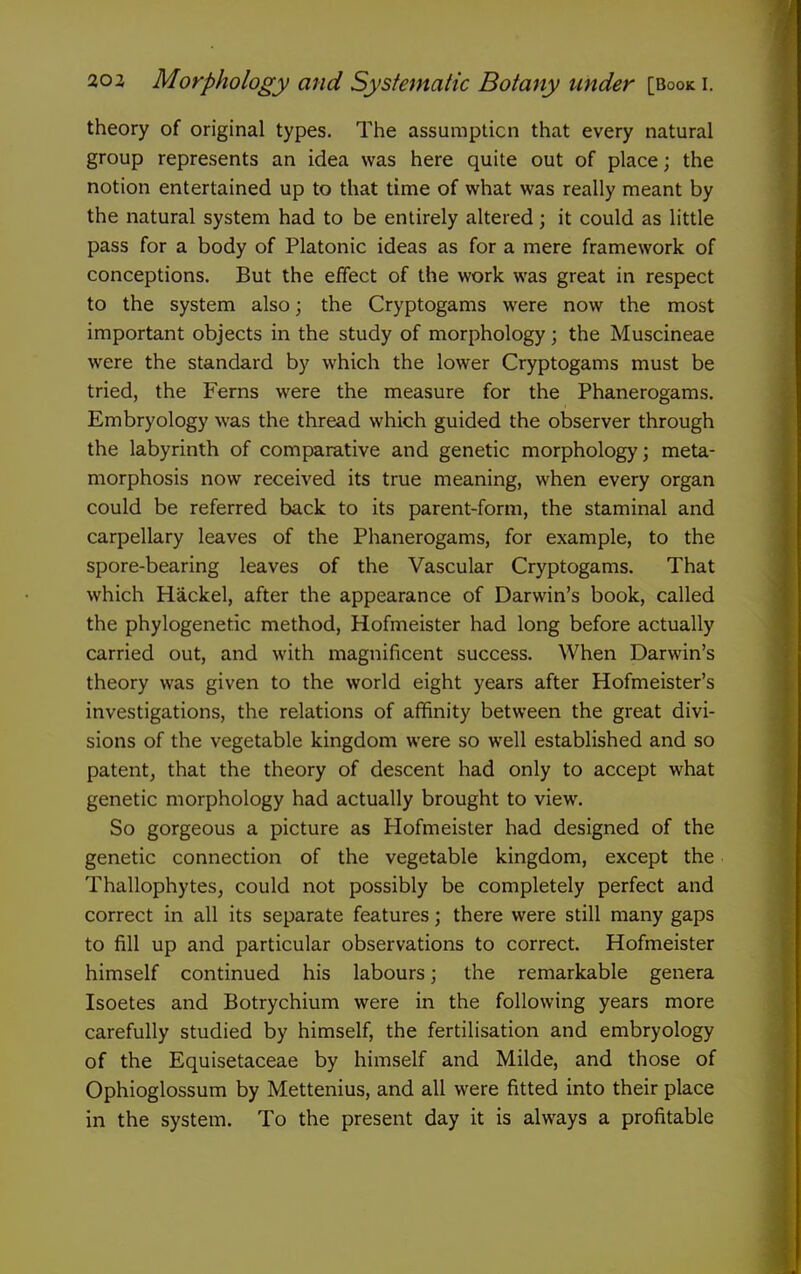 theory of original types. The assumpticn that every natural group represents an idea was here quite out of place; the notion entertained up to that time of what was really meant by the natural system had to be entirely altered; it could as little pass for a body of Platonic ideas as for a mere framework of conceptions. But the effect of the work was great in respect to the system also; the Cryptogams were now the most important objects in the study of morphology; the Muscineae were the standard by which the lower Cryptogams must be tried, the Ferns were the measure for the Phanerogams. Embryology was the thread which guided the observer through the labyrinth of comparative and genetic morphology; meta- morphosis now received its true meaning, when every organ could be referred back to its parent-form, the staminal and carpellary leaves of the Phanerogams, for example, to the spore-bearing leaves of the Vascular Cryptogams. That which Hackel, after the appearance of Darwin's book, called the phylogenetic method, Hofmeister had long before actually carried out, and with magnificent success. When Darwin's theory was given to the world eight years after Hofmeister's investigations, the relations of affinity between the great divi- sions of the vegetable kingdom were so well established and so patent, that the theory of descent had only to accept what genetic morphology had actually brought to view. So gorgeous a picture as Hofmeister had designed of the genetic connection of the vegetable kingdom, except the Thallophytes, could not possibly be completely perfect and correct in all its separate features; there were still many gaps to fill up and particular observations to correct. Hofmeister himself continued his labours; the remarkable genera Isoetes and Botrychium were in the following years more carefully studied by himself, the fertilisation and embryology of the Equisetaceae by himself and Milde, and those of Ophioglossum by Mettenius, and all were fitted into their place in the system. To the present day it is always a profitable