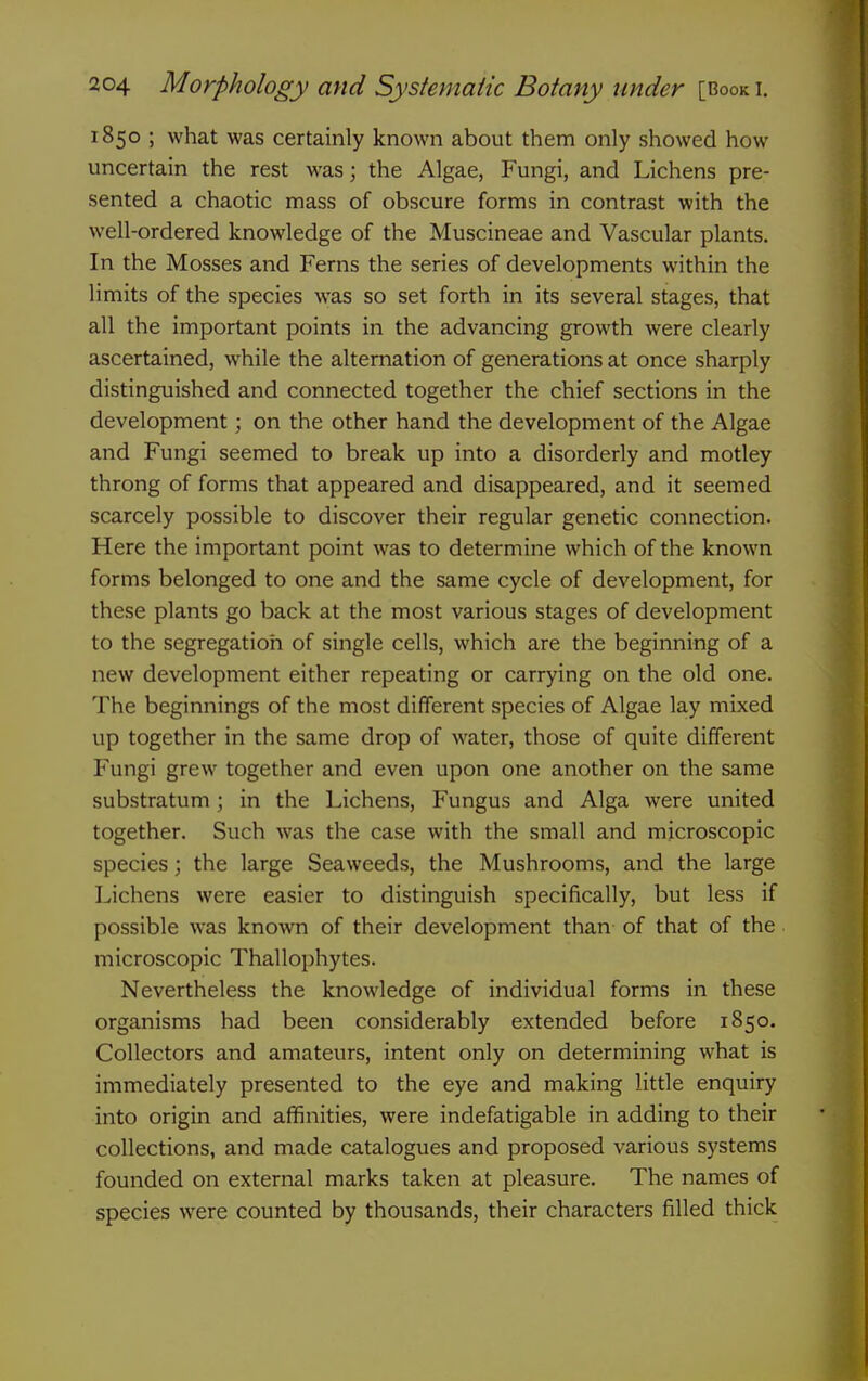 1850 ; what was certainly known about them only showed how uncertain the rest was; the Algae, Fungi, and Lichens pre- sented a chaotic mass of obscure forms in contrast with the well-ordered knowledge of the Muscineae and Vascular plants. In the Mosses and Ferns the series of developments within the limits of the species was so set forth in its several stages, that all the important points in the advancing growth were clearly ascertained, while the alternation of generations at once sharply distinguished and connected together the chief sections in the development; on the other hand the development of the Algae and Fungi seemed to break up into a disorderly and motley throng of forms that appeared and disappeared, and it seemed scarcely possible to discover their regular genetic connection. Here the important point was to determine which of the known forms belonged to one and the same cycle of development, for these plants go back at the most various stages of development to the segregation of single cells, which are the beginning of a new development either repeating or carrying on the old one. The beginnings of the most different species of Algae lay mixed up together in the same drop of water, those of quite different Fungi grew together and even upon one another on the same substratum; in the Lichens, Fungus and Alga were united together. Such was the case with the small and microscopic species; the large Seaweeds, the Mushrooms, and the large Lichens were easier to distinguish specifically, but less if possible was known of their development than of that of the microscopic Thallophytes. Nevertheless the knowledge of individual forms in these organisms had been considerably extended before 1850. Collectors and amateurs, intent only on determining what is immediately presented to the eye and making little enquiry into origin and affinities, were indefatigable in adding to their collections, and made catalogues and proposed various systems founded on external marks taken at pleasure. The names of species were counted by thousands, their characters filled thick