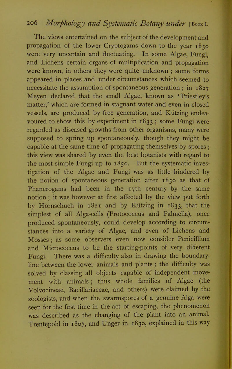 The views entertained on the subject of the development and propagation of the lower Cryptogams down to the year 1850 were very uncertain and fluctuating. In some Algae, Fungi, and Lichens certain organs of multiplication and propagation were known, in others they were quite unknown ; some forms appeared in places and under circumstances which seemed to necessitate the assumption of spontaneous generation ; in 1827 Meyen declared that the small Algae, known as * Priestley's matter,' which are formed in stagnant water and even in closed vessels, are produced by free generation, and Kiitzing endea- voured to show this by experiment in 1833; some Fungi were regarded as diseased growths from other organisms, many were supposed to spring up spontaneously, though they might be capable at the same time of propagating themselves by spores; this view was shared by even the best botanists with regard to the most simple Fungi up to 1850. But the systematic inves- tigation of the Algae and Fungi was as little hindered by the notion of spontaneous generation after 1850 as that of Phanerogams had been in the 17th century by the same notion; it was however at first affected by the view put forth by Hornschuch in 1821 and by Kiitzing in 1833, that the simplest of all Alga-cells (Protococcus and Palmella), once produced spontaneously, could develop according to circum- stances into a variety of Algae, and even of Lichens and Mosses ; as some observers even now consider Penicillium and Micrococcus to be the starting-points of very different Fungi. There was a difficulty also in drawing the boundary- line between the lower animals and plants ; the difficulty was solved by classing all objects capable of independent move- ment with animals; thus whole families of Algae (the Volvocineae, Bacillariaceae, and others) were claimed by the zoologists, and when the swarmspores of a genuine Alga were seen for the first time in the act of escaping, the phenomenon was described as the changing of the plant into an animal. Trentepohl in 1807, and Unger in 1830, explained in this way