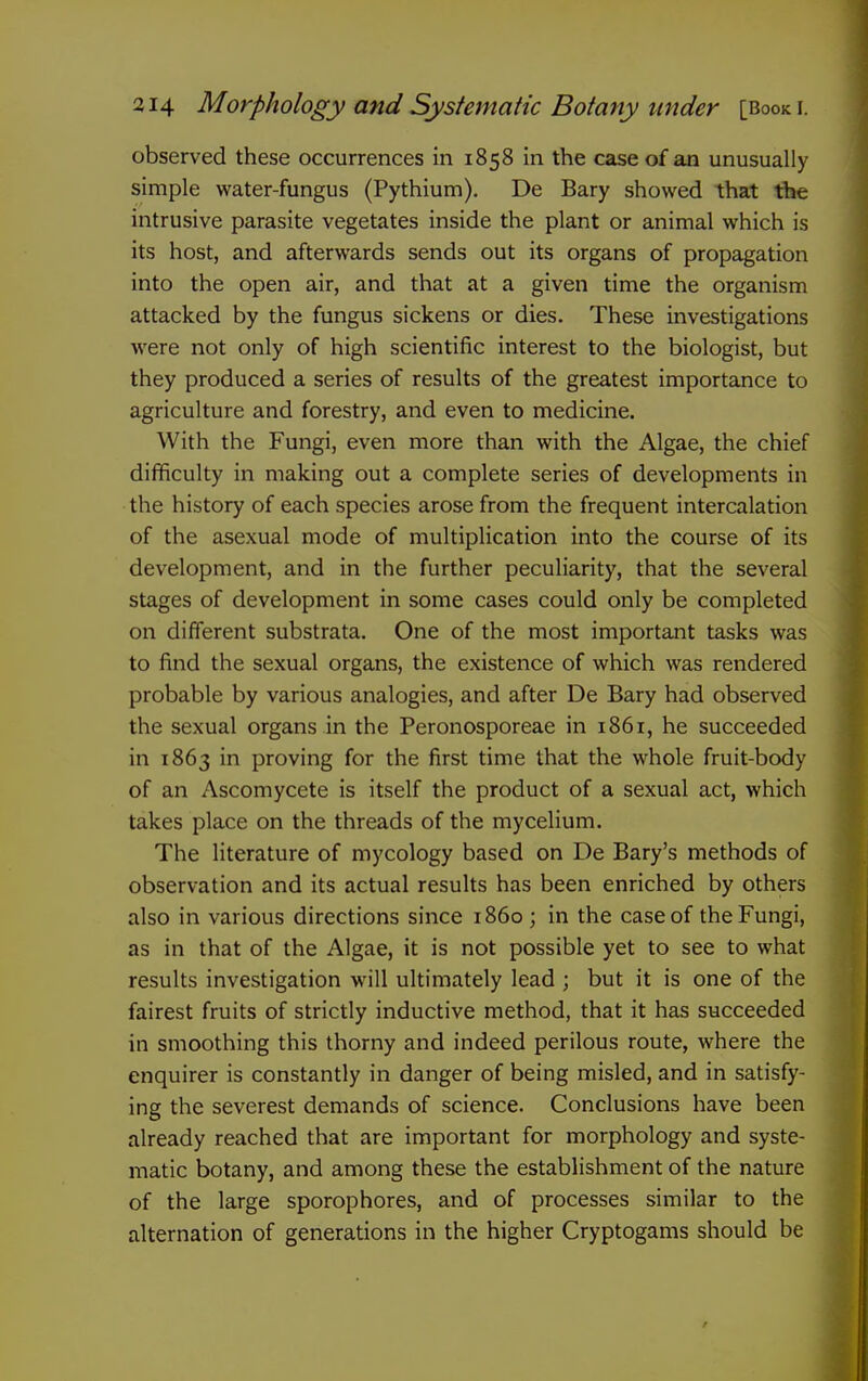 observed these occurrences in 1858 in the case of an unusually simple water-fungus (Pythium). De Bary showed that the intrusive parasite vegetates inside the plant or animal which is its host, and afterwards sends out its organs of propagation into the open air, and that at a given time the organism attacked by the fungus sickens or dies. These investigations were not only of high scientific interest to the biologist, but they produced a series of results of the greatest importance to agriculture and forestry, and even to medicine. With the Fungi, even more than with the Algae, the chief difficulty in making out a complete series of developments in the history of each species arose from the frequent intercalation of the asexual mode of multiplication into the course of its development, and in the further peculiarity, that the several stages of development in some cases could only be completed on different substrata. One of the most important tasks was to find the sexual organs, the existence of which was rendered probable by various analogies, and after De Bary had observed the sexual organs in the Peronosporeae in 1861, he succeeded in 1863 in proving for the first time that the whole fruit-body of an Ascomycete is itself the product of a sexual act, which takes place on the threads of the mycelium. The literature of mycology based on De Bary's methods of observation and its actual results has been enriched by others also in various directions since i860; in the case of the Fungi, as in that of the Algae, it is not possible yet to see to what results investigation will ultimately lead ; but it is one of the fairest fruits of strictly inductive method, that it has succeeded in smoothing this thorny and indeed perilous route, where the enquirer is constantly in danger of being misled, and in satisfy- ing the severest demands of science. Conclusions have been already reached that are important for morphology and syste- matic botany, and among these the establishment of the nature of the large sporophores, and of processes similar to the alternation of generations in the higher Cryptogams should be