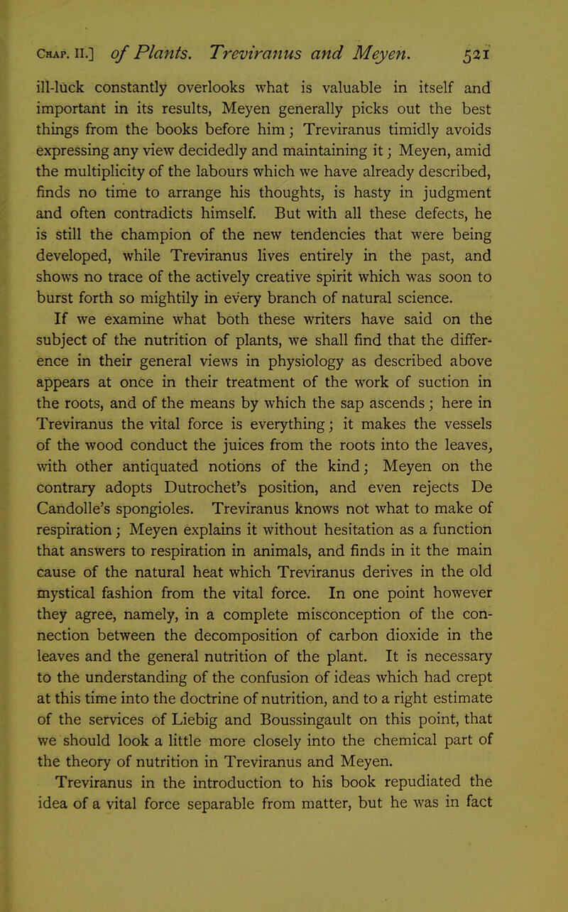ill-luck constantly overlooks what is valuable in itself and important in its results, Meyen generally picks out the best things from the books before himj Treviranus timidly avoids expressing any view decidedly and maintaining it; Meyen, amid the multiplicity of the labours which we have already described, finds no time to arrange his thoughts, is hasty in judgment and often contradicts himself. But with all these defects, he is still the champion of the new tendencies that were being developed, while Treviranus lives entirely in the past, and shows no trace of the actively creative spirit which was soon to burst forth so mightily in every branch of natural science. If we examine what both these writers have said on the subject of the nutrition of plants, we shall find that the differ- ence in their general views in physiology as described above appears at once in their treatment of the work of suction in the roots, and of the means by which the sap ascends; here in Treviranus the vital force is everything; it makes the vessels of the wood conduct the juices from the roots into the leaves, wth other antiquated notions of the kind; Meyen on the contrary adopts Dutrochet's position, and even rejects De Candolle's spongioles. Treviranus knows not what to make of respiration; Meyen explains it without hesitation as a function that answers to respiration in animals, and finds in it the main cause of the natural heat which Treviranus derives in the old mystical fashion from the vital force. In one point however they agree, namely, in a complete misconception of the con- nection between the decomposition of carbon dioxide in the leaves and the general nutrition of the plant. It is necessary to the understanding of the confusion of ideas which had crept at this time into the doctrine of nutrition, and to a right estimate of the services of Liebig and Boussingault on this point, that we should look a little more closely into the chemical part of the theory of nutrition in Treviranus and Meyen. Treviranus in the introduction to his book repudiated the idea of a vital force separable from matter, but he was in fact