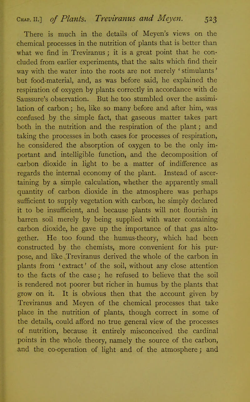 There is much in the details of Meyen's views on the chemical processes in the nutrition of plants that is better than what we find in Treviranus ; it is a great point that he con- cluded from earlier experiments, that the salts which find their way with the water into the roots are not merely ' stimulants' but food-material, and, as was before said, he explained the respiration of oxygen by plants correctly in accordance with de Saussure's observation. But he too stumbled over the assimi- lation of carbon ] he, like so many before and after him, was confused by the simple fact, that gaseous matter takes part both in the nutrition and the respiration of the plant; and taking the processes in both cases for processes of respiration, he considered the absorption of oxygen to be the only im- portant and intelligible function, and the decomposition of carbon dioxide in light to be a matter of indifference as regards the internal economy of the plant. Instead of ascer- taining by a simple calculation, whether the apparently small quantity of carbon dioxide in the atmosphere was perhaps sufficient to supply vegetation with carbon, he simply declared it to be insufficient, and because plants will not flourish in barren soil merely by being supplied with water containing carbon dioxide, he gave up the importance of that gas alto- gether. He too found the humus-theory, which had been constructed by the chemists, more convenient for his pur- pose, and like Treviranus derived the whole of the carbon in plants from 'extract' of the soil, without any close attention to the facts of the case; he refused to believe that the soil is rendered not poorer but richer in humus by the plants that grow on it. It is obvious then that the account given by Treviranus and Meyen of the chemical processes that take place in the nutrition of plants, though correct in some of the details, could afford no true general view of the processes of nutrition, because it entirely misconceived the cardinal points in the whole theory, namely the source of the carbon, and the co-operation of light and of the atmosphere; and
