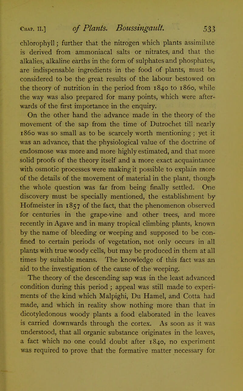 chlorophyll; further that the nitrogen which plants assimilate is derived from ammoniacal salts or nitrates, and that the alkalies, alkaline earths in the form of sulphates and phosphates, are indispensable ingredients in the food of plants, must be considered to be the great results of the labour bestowed on the theory of nutrition in the period from 1840 to i860, while the way was also prepared for many points, which were after- wards of the first importance in the enquiry. On the other hand the advance made in the theory of the movement of the sap from the time of Dutrochet till nearly i860 was so small as to be scarcely worth mentioning ; yet it was an advance, that the physiological value of the doctrine of endosmose was more and more highly estimated, and that more solid proofs of the theory itself and a more exact acquaintance with osmotic processes were making it possible to explain more of the details of the movement of material in the plant, though- the whole question was far from being finally settled. One discovery must be specially mentioned, the establishment by Hofmeister in 1857 of the fact, that the phenomenon observed for centuries in the grape-vine and other trees, and more recently in Agave and in many tropical climbing plants, known by the name of bleeding or weeping and supposed to be con- fined to certain periods of vegetation, not only occurs in all plants with true woody cells, but may be produced in them at all times by suitable means. The knowledge of this fact was an aid to the investigation of the cause of the weeping. The theory of the descending sap was in the least advanced condition during this period; appeal was still made to experi- ments of the kind which Malpighi, Du Hamel, and Cotta had made, and which in reality show nothing more than that in dicotyledonous woody plants a food elaborated in the leaves is carried downwards through the cortex. As soon as it was understood, that all organic substance originates in the leaves, a fact which no one could doubt after 1840, no experiment was required to prove that the formative matter necessary for