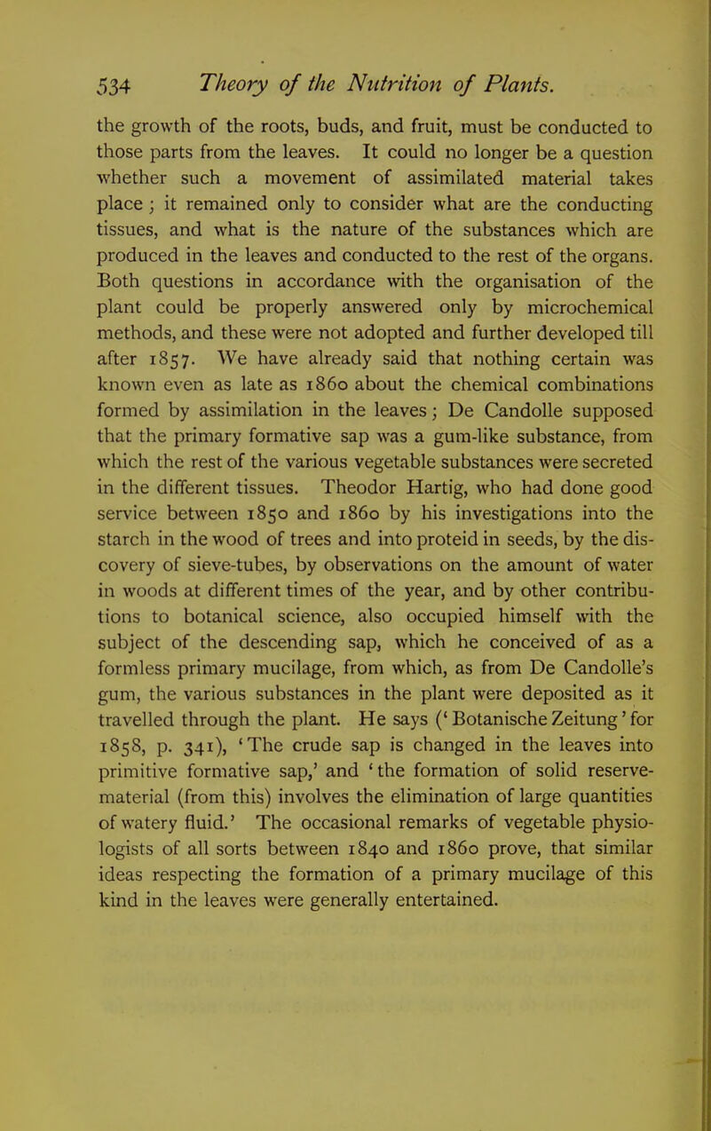 the growth of the roots, buds, and fruit, must be conducted to those parts from the leaves. It could no longer be a question whether such a movement of assimilated material takes place ; it remained only to consider what are the conducting tissues, and what is the nature of the substances which are produced in the leaves and conducted to the rest of the organs. Both questions in accordance with the organisation of the plant could be properly answered only by microchemical methods, and these were not adopted and further developed till after 1857. We have already said that nothing certain was known even as late as i860 about the chemical combinations formed by assimilation in the leaves; De Candolle supposed that the primary formative sap was a gum-like substance, from which the rest of the various vegetable substances were secreted in the different tissues. Theodor Hartig, who had done good service between 1850 and i860 by his investigations into the starch in the wood of trees and into proteid in seeds, by the dis- covery of sieve-tubes, by observations on the amount of water in woods at different times of the year, and by other contribu- tions to botanical science, also occupied himself with the subject of the descending sap, which he conceived of as a formless primary mucilage, from which, as from De Candolle's gum, the various substances in the plant were deposited as it travelled through the plant. He says (* Botanische Zeitung' for 1858, p. 341), 'The crude sap is changed in the leaves into primitive formative sap,' and 'the formation of solid reserve- material (from this) involves the elimination of large quantities of watery fluid.' The occasional remarks of vegetable physio- logists of all sorts between 1840 and i860 prove, that similar ideas respecting the formation of a primary mucilage of this kind in the leaves were generally entertained.