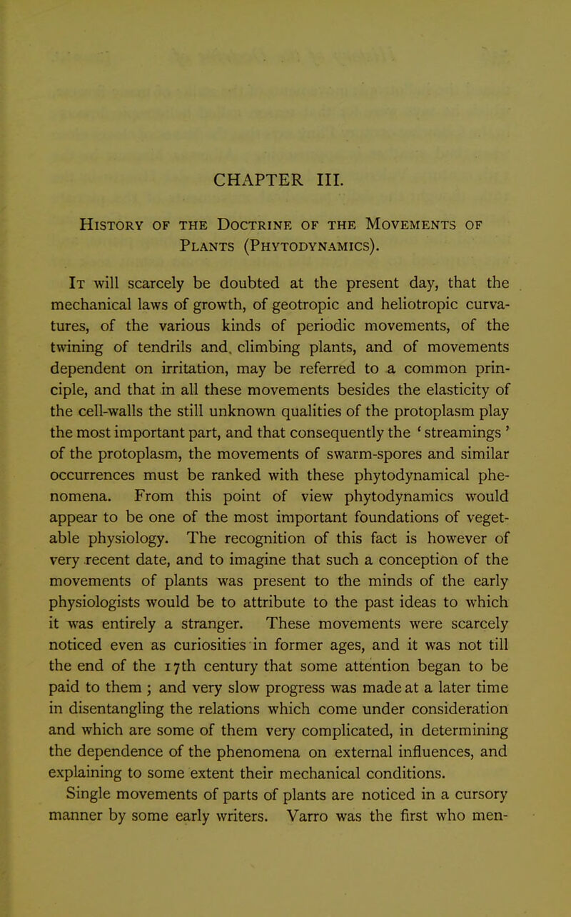 CHAPTER III. History of the Doctrine of the Movements of Plants (Phytodynamics). It will scarcely be doubted at the present day, that the mechanical laws of growth, of geotropic and heliotropic curva- tures, of the various kinds of periodic movements, of the twining of tendrils and. climbing plants, and of movements dependent on irritation, may be referred to a common prin- ciple, and that in all these movements besides the elasticity of the cell-walls the still unknown qualities of the protoplasm play the most important part, and that consequently the * streamings ' of the protoplasm, the movements of swarm-spores and similar occurrences must be ranked with these phytodynamical phe- nomena. From this point of view phytodynamics would appear to be one of the most important foundations of veget- able physiology. The recognition of this fact is however of very recent date, and to imagine that such a conception of the movements of plants was present to the minds of the early physiologists would be to attribute to the past ideas to which it was entirely a stranger. These movements were scarcely noticed even as curiosities in former ages, and it was not till the end of the 17th century that some attention began to be paid to them ; and very slow progress was made at a later time in disentangling the relations which come under consideration and which are some of them very complicated, in determining the dependence of the phenomena on external influences, and explaining to some extent their mechanical conditions. Single movements of parts of plants are noticed in a cursory manner by some early writers. Varro was the first who men-