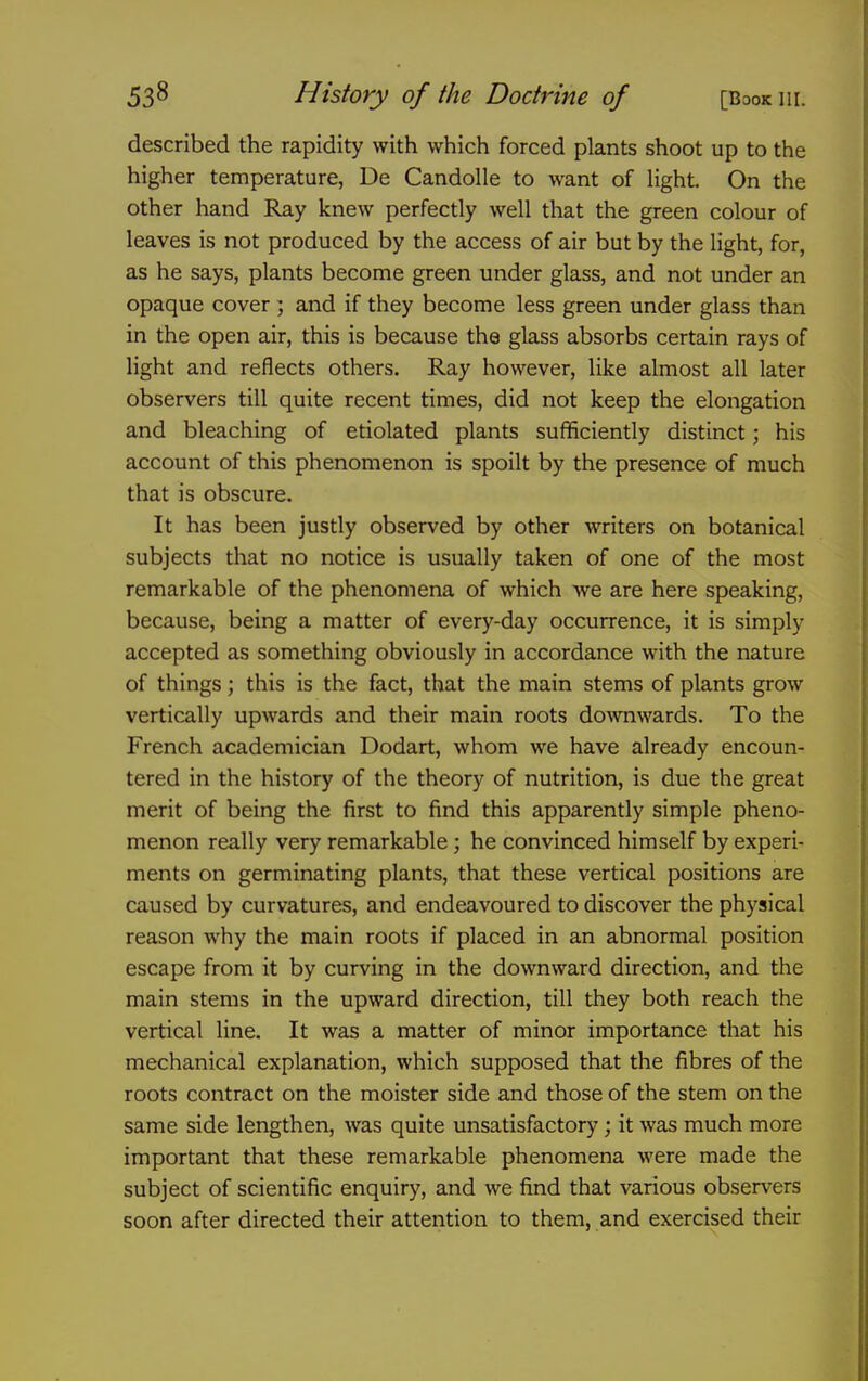 described the rapidity with which forced plants shoot up to the higher temperature, De Candolle to want of light. On the other hand Ray knew perfectly well that the green colour of leaves is not produced by the access of air but by the light, for, as he says, plants become green under glass, and not under an opaque cover ; and if they become less green under glass than in the open air, this is because the glass absorbs certain rays of light and reflects others. Ray however, like almost all later observers till quite recent times, did not keep the elongation and bleaching of etiolated plants sufficiently distinct; his account of this phenomenon is spoilt by the presence of much that is obscure. It has been justly observed by other writers on botanical subjects that no notice is usually taken of one of the most remarkable of the phenomena of which we are here speaking, because, being a matter of every-day occurrence, it is simply accepted as something obviously in accordance with the nature of things; this is the fact, that the main stems of plants grow vertically upwards and their main roots downwards. To the French academician Dodart, whom we have already encoun- tered in the history of the theory of nutrition, is due the great merit of being the first to find this apparently simple pheno- menon really very remarkable; he convinced himself by experi- ments on germinating plants, that these vertical positions are caused by curvatures, and endeavoured to discover the physical reason why the main roots if placed in an abnormal position escape from it by curving in the downward direction, and the main stems in the upward direction, till they both reach the vertical line. It was a matter of minor importance that his mechanical explanation, which supposed that the fibres of the roots contract on the moister side and those of the stem on the same side lengthen, was quite unsatisfactory; it was much more important that these remarkable phenomena were made the subject of scientific enquiry, and we find that various observers soon after directed their attention to them, and exercised their