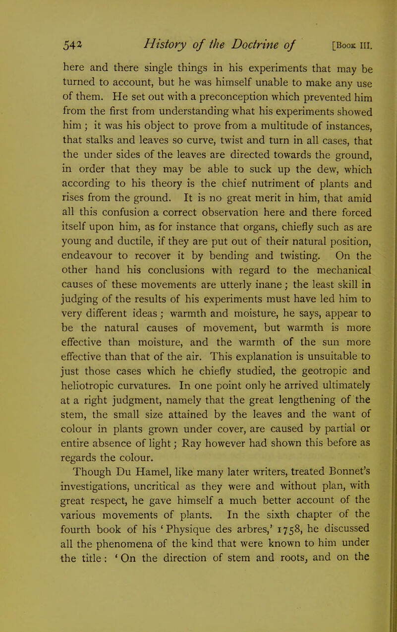 here and there single things in his experiments that may be turned to account, but he was himself unable to make any use of them. He set out with a preconception which prevented him from the first from understanding what his experiments showed him; it was his object to prove from a multitude of instances, that stalks and leaves so curve, twist and turn in all cases, that the under sides of the leaves are directed towards the ground, in order that they may be able to suck up the dew, which according to his theory is the chief nutriment of plants and rises from the ground. It is no great merit in him, that amid all this confusion a correct observation here and there forced itself upon him, as for instance that organs, chiefly such as are young and ductile, if they are put out of their natural position, endeavour to recover it by bending and twisting. On the other hand his conclusions with regard to the mechanical causes of these movements are utterly inane; the least skill in judging of the results of his experiments must have led him to very different ideas ; warmth and moisture, he says, appear to be the natural causes of movement, but warmth is more effective than moisture, and the warmth of the sun more effective than that of the air. This explanation is unsuitable to just those cases which he chiefly studied, the geotropic and heliotropic curvatures. In one point only he arrived ultimately at a right judgment, namely that the great lengthening of the stem, the small size attained by the leaves and the want of colour in plants grown under cover, are caused by partial or entire absence of light; Ray however had shown this before as regards the colour. Though Du Hamel, like many later writers, treated Bonnet's investigations, uncritical as they were and without plan, with great respect, he gave himself a much better account of the various movements of plants. In the sixth chapter of the fourth book of his 'Physique des arbres,' 1758, he discussed all the phenomena of the kind that were known to him under the title: ' On the direction of stem and roots, and on the