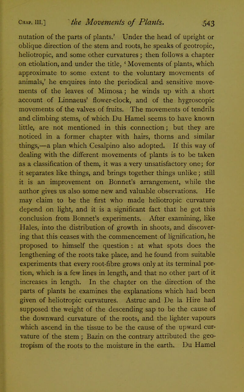 nutation of the parts of plants.' Under the head of upright or oblique direction of the stem and roots, he speaks of geotropic, heliotropic, and some other curvatures; then follows a chapter on etiolation, and under the title, ' Movements of plants, which approximate to some extent to the voluntary movements of animals,' he enquires into the periodical and sensitive move- ments of the leaves of Mimosa; he winds up with a short account of Linnaeus' flower-clock, and of the hygroscopic movements of the valves of fruits. The movements of tendrils and climbing stems, of which Du Hamel seems to have known little, are not mentioned in this connection; but they are noticed in a former chapter with hairs, thorns and similar things,—a plan which Cesalpino also adopted. If this way of dealing ^vith the different movements of plants is to be taken as a classification of them, it was a very unsatisfactory one; for it separates like things, and brings together things unlike; still it is an improvement on Bonnet's arrangement, while the author gives us also some new and valuable observations. He may claim to be the first who made heliotropic curvature depend on light, and it is a significant fact that he got this conclusion from Bormet's experiments. After examining, like Hales, into the distribution of growth in shoots, and discover- ing that this ceases with the commencement of lignification, he proposed to himself the question : at what spots does the lengthening of the roots take place, and he found from suitable experiments that every root-fibre grows only at its terminal por- tion, which is a few lines in length, and that no other part of it increases in length. In the chapter on the direction of the parts of plants he examines the explanations which had been given of heliotropic curvatures. Astruc and De la Hire had supposed the weight of the descending sap to be the cause of the downward curvature of the roots, and the lighter vapours which ascend in the tissue to be the cause of the upward cur- vature of the stem ; Bazin on the contrary attributed the geo- tropism of the roots to the moisture in the earth. Du Hamel