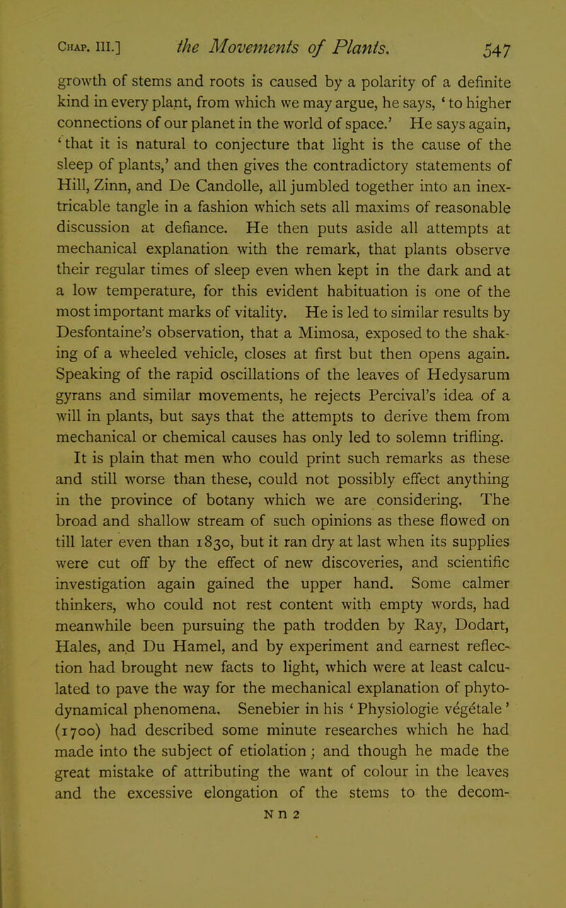 growth of stems and roots is caused by a polarity of a definite kind in every plant, from which we may argue, he says, ' to higher connections of our planet in the world of space.' He says again, 'that it is natural to conjecture that light is the cause of the sleep of plants,' and then gives the contradictory statements of Hill, Zinn, and De Candolle, all jumbled together into an inex- tricable tangle in a fashion which sets all maxims of reasonable discussion at defiance. He then puts aside all attempts at mechanical explanation with the remark, that plants observe their regular times of sleep even when kept in the dark and at a low temperature, for this evident habituation is one of the most important marks of vitality. He is led to similar results by Desfontaine's observation, that a Mimosa, exposed to the shak- ing of a wheeled vehicle, closes at first but then opens again. Speaking of the rapid oscillations of the leaves of Hedysarum gyrans and similar movements, he rejects Percival's idea of a will in plants, but says that the attempts to derive them from mechanical or chemical causes has only led to solemn trifling. It is plain that men who could print such remarks as these and still worse than these, could not possibly effect anything in the province of botany which we are considering. The broad and shallow stream of such opinions as these flowed on till later even than 1830, but it ran dry at last when its supplies were cut off by the effect of new discoveries, and scientific investigation again gained the upper hand. Some calmer thinkers, who could not rest content with empty words, had meanwhile been pursuing the path trodden by Ray, Dodart, Hales, and Du Hamel, and by experiment and earnest reflec- tion had brought new facts to light, which were at least calcu- lated to pave the way for the mechanical explanation of phyto- dynamical phenomena. Senebier in his ' Physiologie veg^tale' (1700) had described some minute researches which he had made into the subject of etiolation; and though he made the great mistake of attributing the want of colour in the leaves and the excessive elongation of the stems to the decom- N n 2