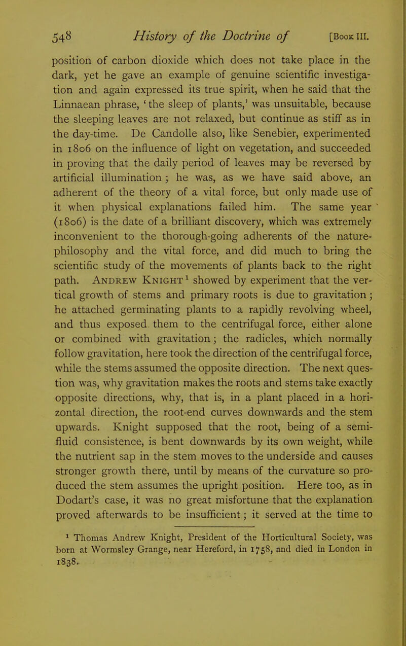 position of carbon dioxide which does not take place in the dark, yet he gave an example of genuine scientific investiga- tion and again expressed its true spirit, when he said that the Linnaean phrase, ' the sleep of plants,' was unsuitable, because the sleeping leaves are not relaxed, but continue as stiff as in the day-time. De CandoUe also, like Senebier, experimented in 1806 on the influence of light on vegetation, and succeeded in proving that the daily period of leaves may be reversed by artificial illumination; he was, as we have said above, an adherent of the theory of a vital force, but only made use of it when physical explanations failed him. The same year (1806) is the date of a brilliant discovery, which was extremely inconvenient to the thorough-going adherents of the nature- philosophy and the vital force, and did much to bring the scientific study of the movements of plants back to the right path. Andrew Knight^ showed by experiment that the ver- tical growth of stems and primary roots is due to gravitation; he attached germinating plants to a rapidly revolving wheel, and thus exposed them to the centrifugal force, either alone or combined with gravitation; the radicles, which normally follow gravitation, here took the direction of the centrifugal force, while the stems assumed the opposite direction. The next ques- tion was, why gravitation makes the roots and stems take exactly opposite directions, why, that is, in a plant placed in a hori- zontal direction, the root-end curves downwards and the stem upwards. Knight supposed that the root, being of a semi- fluid consistence, is bent downwards by its own weight, while the nutrient sap in the stem moves to the underside and causes stronger growth there, until by means of the curvature so pro- duced the stem assumes the upright position. Here too, as in Dodart's case, it was no great misfortune that the explanation proved afterwards to be insufficient; it served at the time to ^ Thomas Andrew Knight, President of the Horticultural Society, was born at Wormsley Grange, near Hereford, in 1758, and died in London in 1838.