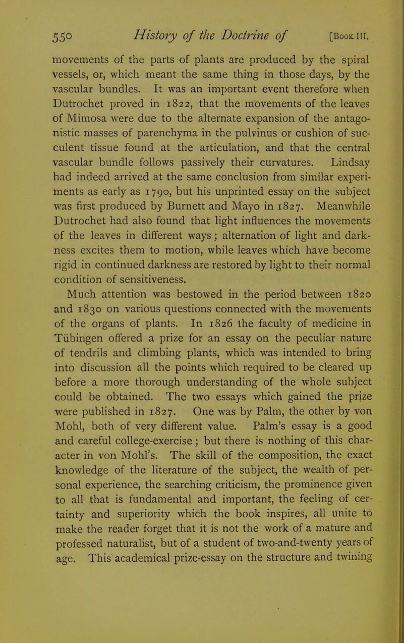 movements of the parts of plants are produced by the spiral vessels, or, which meant the same thing in those days, by the vascular bundles. It was an important event therefore when Dutrochet proved in 1822, that the movements of the leaves of Mimosa were due to the alternate expansion of the antago- nistic masses of parenchyma in the pulvinus or cushion of suc- culent tissue found at the articulation, and that the central vascular bundle follows passively their curvatures. Lindsay had indeed arrived at the same conclusion from similar experi- ments as early as 1790, but his unprinted essay on the subject was first produced by Burnett and Mayo in 1827. Meanwhile Dutrochet had also found that light influences the movements of the leaves in different ways; alternation of light and dark- ness excites them to motion, while leaves which have become rigid in continued darkness are restored by light to their normal condition of sensitiveness. Much attention was bestowed in the period between 1820 and 1830 on various questions connected with the movements of the organs of plants. In 1826 the faculty of medicine in Tubingen offered a prize for an essay on the peculiar nature of tendrils and climbing plants, which was intended to bring into discussion all the points which required to be cleared up before a more thorough understanding of the whole subject could be obtained. The two essays which gained the prize were published in 1827. One was by Palm, the other by von Mohl, both of very different value. Palm's essay is a good and careful college-exercise; but there is nothing of this char- acter in von Mohl's. The skill of the composition, the exact knowledge of the literature of the subject, the wealth of per- sonal experience, the searching criticism, the prominence given to all that is fundamental and important, the feeling of cer- tainty and superiority which the book inspires, all unite to make the reader forget that it is not the work of a mature and professed naturalist, but of a student of two-and-twenty years of age. This academical prize-essay on the structure and twining
