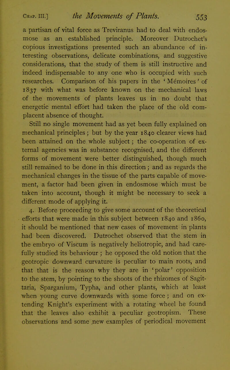 a partisan of vital force as Treviranus had to deal with endos- mose as an established principle. Moreover Dutrochet's copious investigations presented such an abundance of in- teresting observations, delicate combinations, and suggestive considerations, that the study of them is still instructive and indeed indispensable to any one who is occupied with such researches. Comparison of his papers in the ' Memoires' of 1837 with what was before known on the mechanical laws of the movements of plants leaves us in no doubt that energetic mental effort had taken the place of the old com- placent absence of thought. Still no single movement had as yet been fully explained on mechanical principles; but by the year 1840 clearer views had been attained on the whole subject; the co-operation of ex- ternal agencies was in substance recognised, and the different forms of movement were better distinguished, though much still remained to be done in this direction; and as regards the mechanical changes in the tissue of the parts capable of move- ment, a factor had been given in endosmose which must be taken into account, though it might be necessary to seek a different mode of applying it. 4. Before proceeding to give some account of the theoretical efforts that were made in this subject between 1840 and i860, it should be mentioned that new cases of movement in plants had been discovered. Dutrochet observed that the stem in the embryo of Viscum is negatively heliotropic, and had care- fully studied its behaviour ; he opposed the old notion that the geotropic downward curvature is peculiar to main roots, and that that is the reason why they are in 'polar' opposition to the stem, by pointing to the shoots of the rhizomes of Sagit- taria, Sparganium, Typha, and other plants, which at least when young curve downwards with some force ; and on ex- tending Knight's experiment with a rotating wheel he found that the leaves also exhibit a peculiar geotropism. These observations and some .new examples of periodical movement