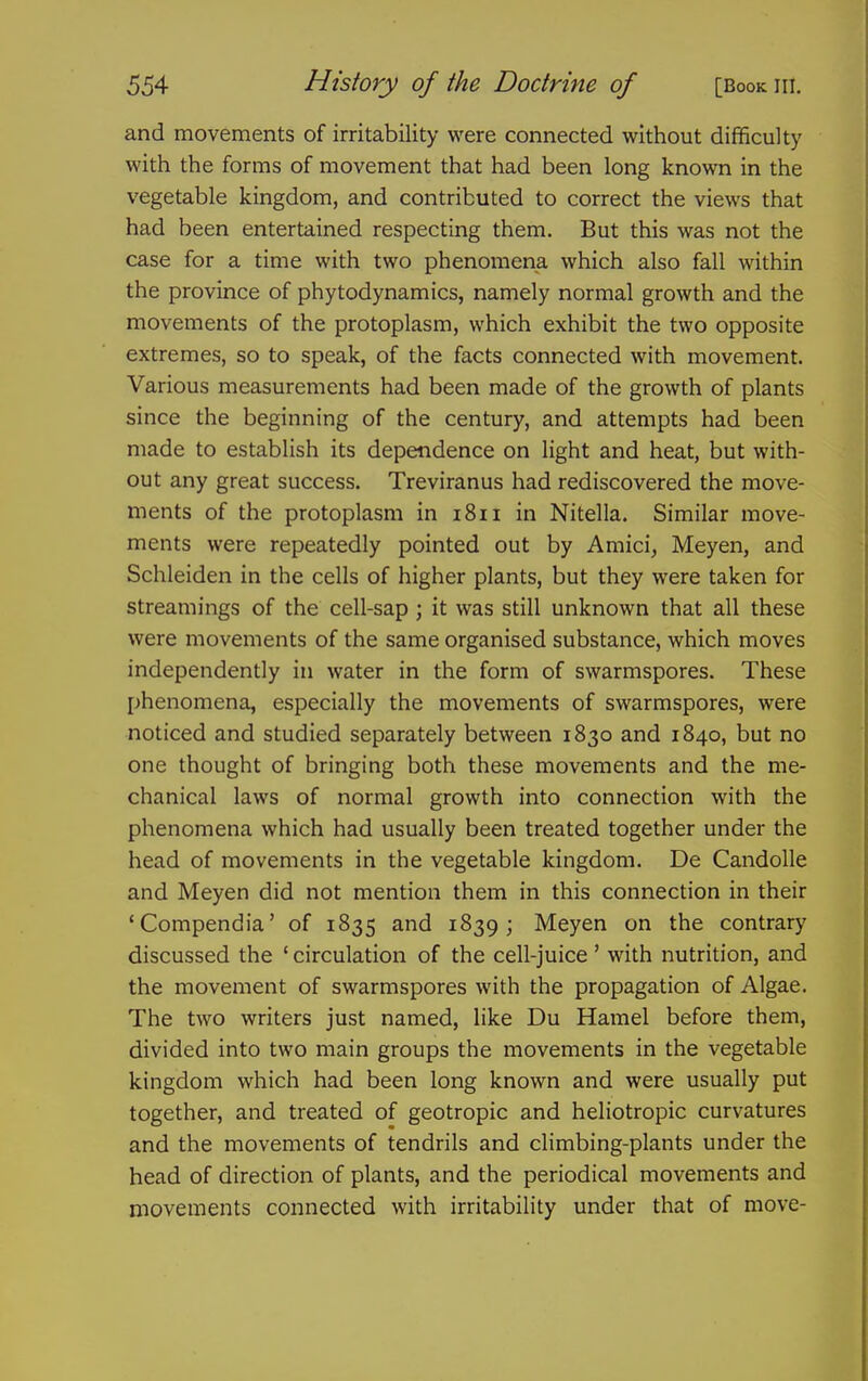 and movements of irritability were connected without difficulty with the forms of movement that had been long known in the vegetable kingdom, and contributed to correct the views that had been entertained respecting them. But this was not the case for a time with two phenomena which also fall within the province of phytodynamics, namely normal growth and the movements of the protoplasm, which exhibit the two opposite extremes, so to speak, of the facts connected with movement. Various measurements had been made of the growth of plants since the beginning of the century, and attempts had been made to establish its dependence on light and heat, but with- out any great success. Treviranus had rediscovered the move- ments of the protoplasm in 1811 in Nitella. Similar move- ments were repeatedly pointed out by Amici, Meyen, and Schleiden in the cells of higher plants, but they were taken for streamings of the cell-sap ; it was still unknown that all these were movements of the same organised substance, which moves independently in water in the form of swarmspores. These phenomena, especially the movements of swarmspores, were noticed and studied separately between 1830 and 1840, but no one thought of bringing both these movements and the me- chanical laws of normal growth into connection with the phenomena which had usually been treated together under the head of movements in the vegetable kingdom. De Candolle and Meyen did not mention them in this connection in their 'Compendia' of 1835 and 1839; Meyen on the contrary discussed the ' circulation of the cell-juice' with nutrition, and the movement of swarmspores with the propagation of Algae. The two writers just named, like Du Hamel before them, divided into two main groups the movements in the vegetable kingdom which had been long known and were usually put together, and treated of geotropic and heliotropic curvatures and the movements of tendrils and climbing-plants under the head of direction of plants, and the periodical movements and movements connected with irritability under that of move-