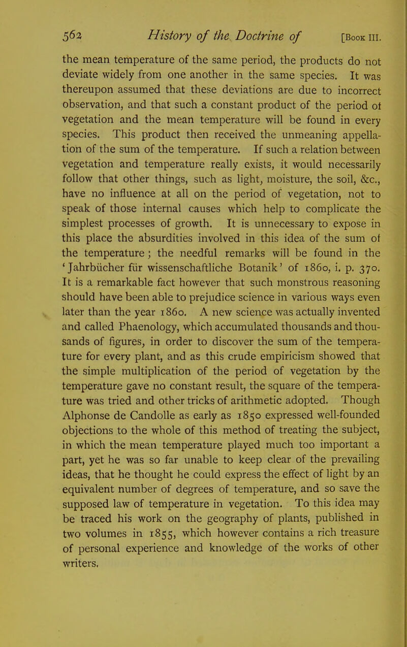 the mean temperature of the same period, the products do not deviate widely from one another in the same species. It was thereupon assumed that these deviations are due to incorrect observation, and that such a constant product of the period ot vegetation and the mean temperature will be found in every species. This product then received the unmeaning appella- tion of the sum of the temperature. If such a relation between vegetation and temperature really exists, it would necessarily follow that other things, such as lights moisture, the soil, &c,, have no influence at all on the period of vegetation, not to speak of those internal causes which help to complicate the simplest processes of growth. It is unnecessary to expose in this place the absurdities involved in this idea of the sum ot the temperature; the needful remarks will be found in the ' Jahrbiicher fiir wissenschaftliche Botanik' of i860, i. p. 370. It is a remarkable fact however that such monstrous reasoning should have been able to prejudice science in various ways even later than the year i860. A new science was actually invented and called Phaenology, which accumulated thousands and thou- sands of figures, in order to discover the sum of the tempera- ture for every plant, and as this crude empiricism showed that the simple multiplication of the period of vegetation by the temperature gave no constant result, the square of the tempera- ture was tried and other tricks of arithmetic adopted. Though Alphonse de CandoUe as early as 1850 expressed well-founded objections to the whole of this method of treating the subject, in which the mean temperature played much too important a part, yet he was so far unable to keep clear of the prevailing ideas, that he thought he could express the effect of light by an equivalent number of degrees of temperature, and so save the supposed law of temperature in vegetation. To this idea may be traced his work on the geography of plants, published in two volumes in 1855, which however contains a rich treasure of personal experience and knowledge of the works of other writers.