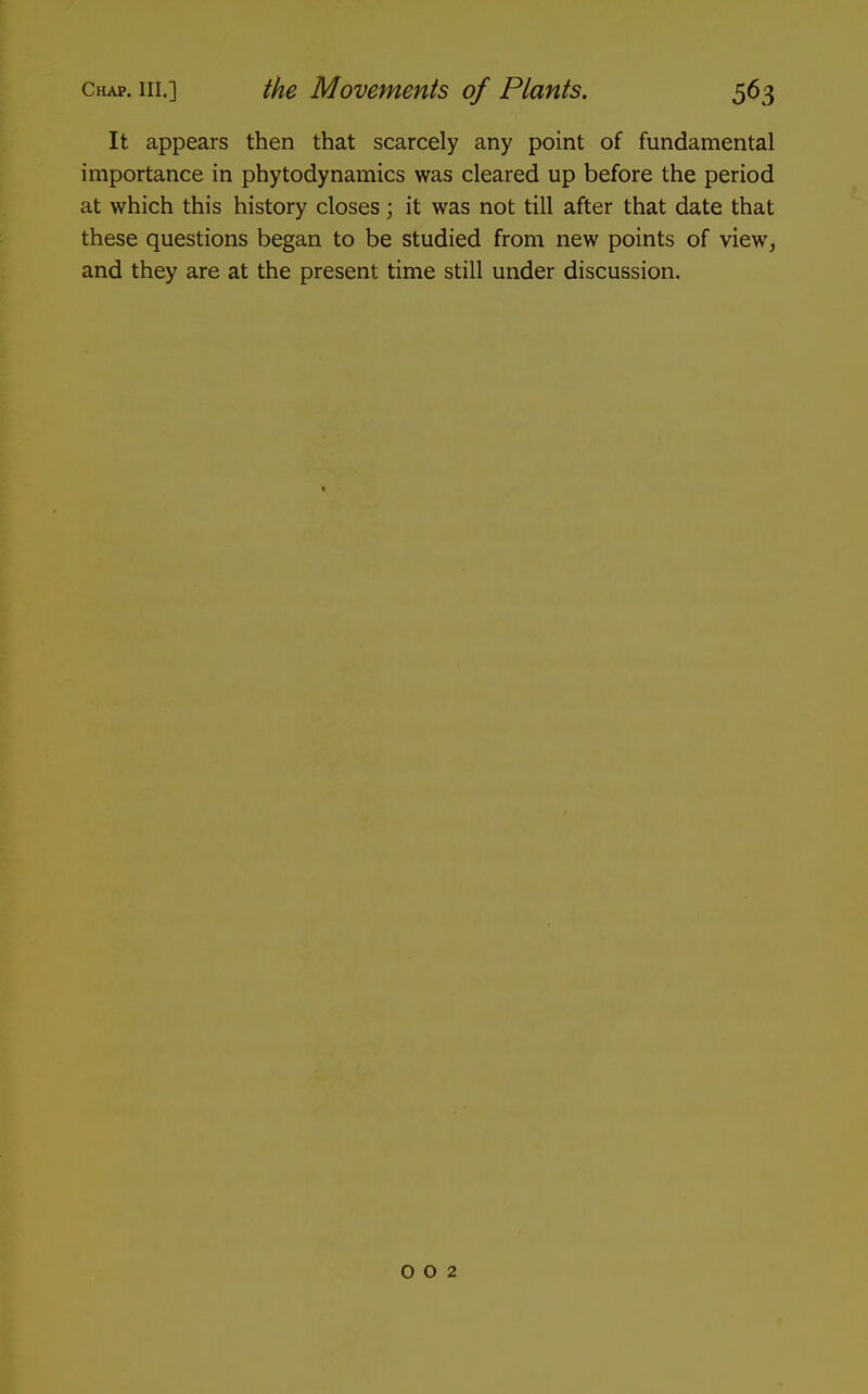 It appears then that scarcely any point of fundamental importance in phytodynamics was cleared up before the period at which this history closes; it was not till after that date that these questions began to be studied from new points of view, and they are at the present time still under discussion. 002