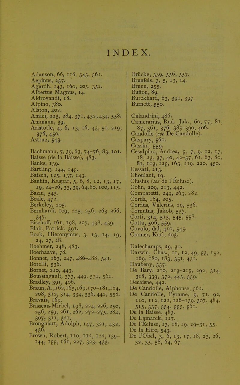 INDEX. Adanson, 66, ii6, 545, 561. Aepinus, 257. Agardh, 143, 160, 20;, 352. Albertus Magnus, 14. Aldrovandi, 18. Alpino, 380. Alston, 402. Amici, 223, 284, 371, 432,434, 55S. Ammann, 39. Aristotle, 4, 6, 13, 16, 43, 51, 219, 376, 450. Astruc, 543. Bachmanti, 7, 39, 63, 74-76, 83, loi. Baisse (de la Baisse), 483. Banks, 139. Bartling, 144, 145. Batsch, 125, 137, 143. Banhin, Kaspar, 5, 6, 8, 12, 13, 17, 19, 24-26, 33, 39, 64,80, loo, 115. Bazin, 543. Beale, 472. Berkeley, 205. Bernhardi, 109, 225, 256, 263-266, 347- BischofF, 161, 198, 207, 438, 439. Blair, Patrick, 391. Bock, Hieronymns, 3, 13, 14, 19, 24, 27, 28. Boehraer, 248, 483. Boerhaave, 78. Bonnet, 163, 247, 486-488, 541. Borelli, 536. Bomet, 210, 443. Boussingault, 373, 449. 531, 561. Bradley, 391, 406. Braun, A., 162,165,169,170-181,184, 208, 3i2,3i4> 334. 336,442, 558. Bravais, 169. Brisseaik-Mirbel, 198, 224, 226, 25c, 256,259, 261,262, 272-275, 284, 307* 311, 321. Brongniart, Adolph, 147, 321, 432, 436. Brown, Robert, 110, 112, 122, 139- 144, 155, 161, 227, 323, 433. Briicke, 339, 55^, 557- Brunfels, 3, 5, 13, 14. Brunn, 255. Buffon, 89. Burckhard, 83, 391, 397. Burnett, 550. Calandrini, 486. Camerarius, Rud. Jak., 60, 77, 81, 87, 361, 376, 385-39o> 406. Candolle (see De CandoUe). Caspary, 560. Cassini, 559. Cesalpino, Andrea, 5, 7, 9, 12, 17, 18, 23, 37, 40, 42-57, 61, 63, 80, 81, 103, 125, 163, 219, 220, 450. Cessati, 213, Choulant, 19. , Clusius (see de I'Ecluse). Cohn, 209, 213, 442. Comparetti, 249, 263, 282. Corda, 184, 205. Cordus, Valerius, 29, 536. Cornutus, Jakob, 537. Corti, 314, 513, 545, 55S. Cotta, 506, 559. Covolo, dal, 410, 545. Cramer, Karl, 203. Dalechamps, 29, 30. Darwin, Chas., 11, 12, 49, 53, 152, 169, 180, 183, 351, 431. Daubeny, 557. De Bary, 210, 213-215, 292, 314, 318, 339, 372, 443, 559. Decaisne, 442, De Candolle, Alphonse, 562. De Candolle, Pyrame, 9, 71, 92, 110, 112,122,126-139,307, 484, 515, 537, 554, 555, 5'5i. De la Baisse, 483. De Lamarck, 127. De r^Icluse, 13, 18, 19, 29-31, 55. De la Hire, 543. De rObel, 3, 6, 13, 17, 18, 23, 26, 33, 35, 58, 64, 67.