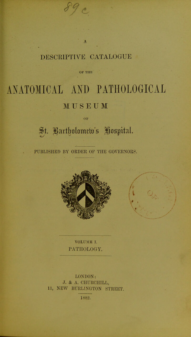 DESCRIPTIVE CATALOGUE OF THE ANATOMICAL AND PATHOLOGICAL MUSEUM OF PUBLISHED BY ORDER OF THE GOVERNORS. VOLUME I. PATHOLOGY. LONDON: J. & A. CHURCHILL, 11, NEAV BURLINGTON STREET. 1882.