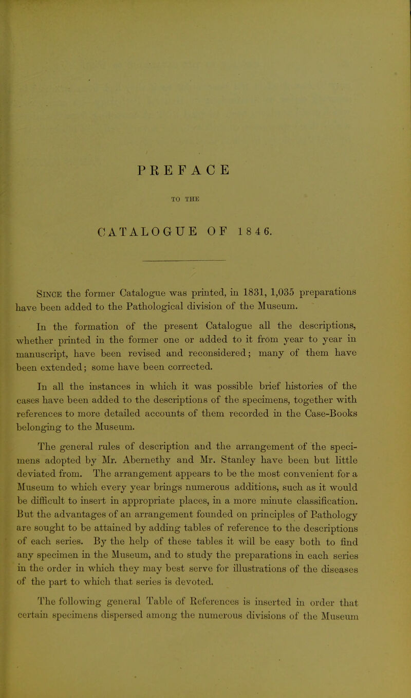 TO THE CATALOGUE OF 1 8 4 6. Singe the former Catalogue was printed, in 1831, 1,035 preparations have been added to the Pathological division of the Museum. In the formation of the present Catalogue all the descriptions, whether pi-inted in the former one or added to it from year to year in manuscript, have been revised and reconsidered; many of them have been extended; some have been corrected. In all the instances in which it was possible brief liistories of the cases have been added to the descriptions of the specimens, together with references to more detailed accounts of them recorded in the Case-Books belonging to the Museum. The general rules of description and the arrangement of the speci- mens adopted by Mr. Abernethy and Mr. Stanley have been but little deviated from. The arrangement appears to be the most convenient for a Museum to which every year brings numerous additions, such as it would be difficult to insei't in appropriate places, in a more minute classification. But the advantages of an arrangement founded on principles of Pathology are sought to be attained by adding tables of reference to the descriptions of each series. By the help of these tables it will be easy both to find any specimen in the Museum, and to study the preparations in each series in the order in which they may best serve for illustrations of the diseases of the part to which that series is devoted. The following general Table of References is inserted in order that certain specimens dispersed among the numerous divisions of the Museimi