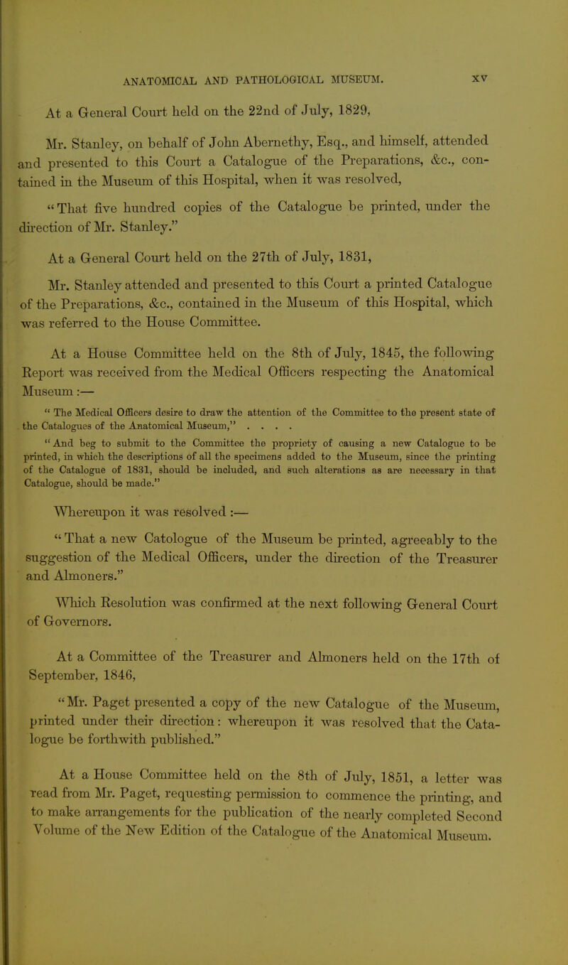 At a General Court held on the 22nd of July, 1829, Mr. Stanley, on behalf of John Abernethy, Esq., and himself, attended and presented to this Court a Catalogue of the Preparations, &c., con- tained in the Musernn of this Hospital, when it was resolved,  That five hundred copies of the Catalogue be printed, under the du-ection of Mr. Stanley. At a General Coui^t held on the 27th of July, 1831, Mr. Stanley attended and presented to this Court a printed Catalogue of the Preparations, &c., contained in the Museum of this Hospital, which was referred to the House Committee. At a House Committee held on the 8th of July, 1845, the follovtdng Report was received from the Medical OfiScers respecting the Anatomical Museum:—  The Medical Officers desire to draw the attention of the Committee to the present state of . the Catalogues of the Anatomical Museum, ....  And beg to submit to the Committee the propriety of causing a new Catalogue to be printed, in which, the descriptions of all the specimens added to the Museum, since the printing of the Catalogue of 1831, should be included, and such alterations as are necessary in that Catalogue, should be made. Whereupon it was resolved :—  That a new Catologue of the Museum be printed, agreeably to the suggestion of the Medical Officers, under the direction of the Treasurer and Almoners. Which Resolution was confirmed at the next following General Court of Governors. At a Committee of the Treasurer and Almoners held on the 17th of September, 1846,  Mr. Paget presented a copy of the new Catalogue of the Museum, printed under their direction: whereupon it was resolved that the Cata- logue be forthwith published. At a House Committee held on the 8th of July, 1851, a letter was read from Mr. Paget, requesting permission to commence the printing, and to make aiTangements for the pubhcation of the nearly completed Second Volume of the New Edition of the Catalogue of the Anatomical Museum.