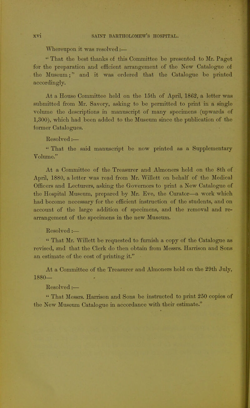 A^Hiereupon it was resolved:—  That the best thanks of this Committee be presented to Mr. Paget for the preparation and efficient arrangement of the New Catalogue of the Museum; and it was ordered that the Catalogue be printed accordingly. At a House Committee held on the 15th of April, 1862, a letter was submitted from Mr. Savory, asking to be permitted to print in a single volume the descriptions in manuscript of many specimens (upwards of 1,300), which had been added to the Museum since the publication of the foi-mer Catalogues. Resolved:—  That the said manuscript be now printed as a Supplementary Volume. At a Committee of the Treasurer and Almoners held on the 8th of April, 1880, a letter was read from Mr. Willett on behalf of the Medical Officers and Lecturers, asking the Governors to print a New Catalogue of the Hospital Museum, prepared by Mr. Eve, the Curator—a work which had become necessary for the efficient instruction of the students, and on account of the large addition of specimens, and the removal and re- arrangement of the specimens in the new Museum. Resolved:—  That Mr. Willett be requested to furnish a copy of the Catalogue as revised, and that the Clerk do then obtain from Messrs. Harrison and Sons an estimate of the cost of printing it. At a Committee of thq Treasurer and Ahnoners held on the 29th July, 1880— Resolved:—  That Messrs. Harrison and Sons be instructed to piint 250 copies of the New Museum Catalogue in accordance with their estimate.