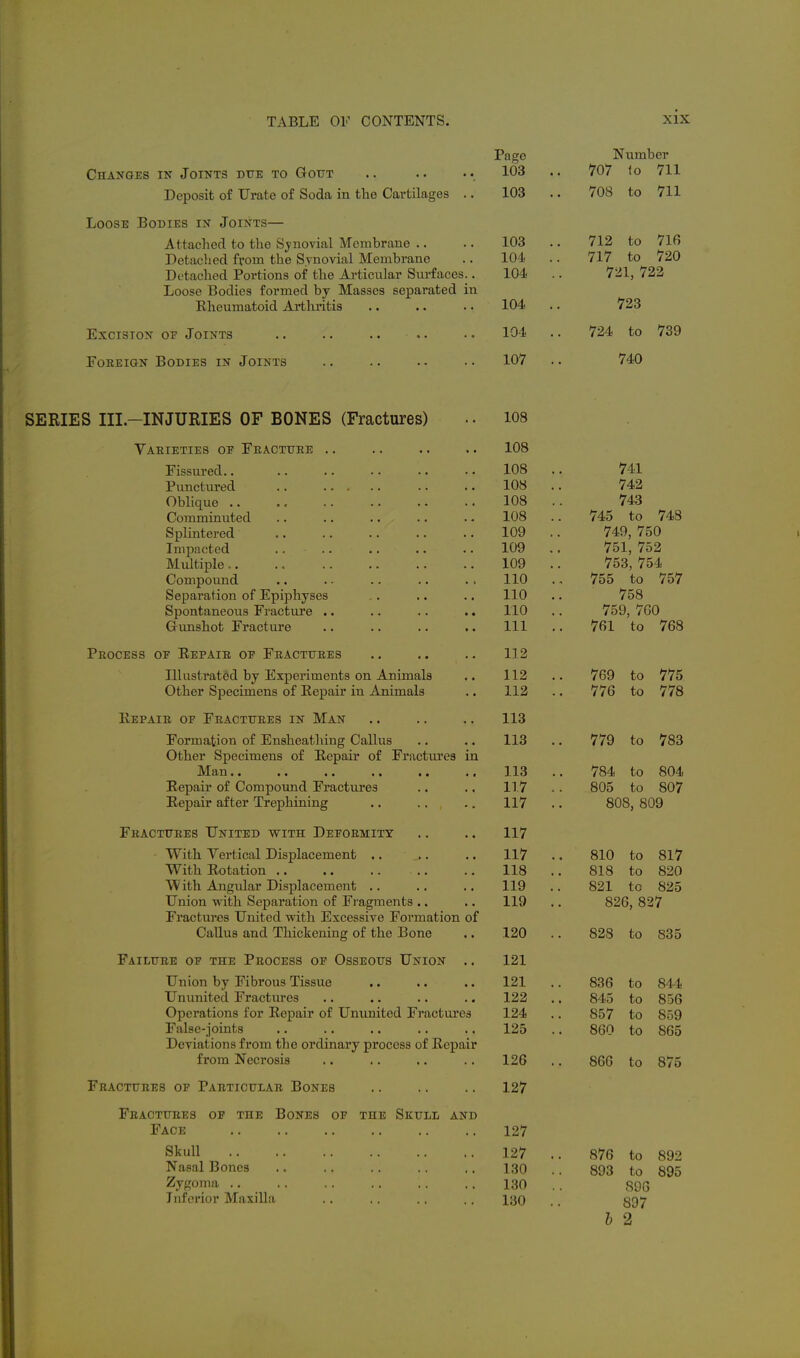Page Number Changes in Joints due to Gout .. .. 103 .. 707 lo 711 Deposit of Urate of Soda in the Cartilages .. 103 .. 708 to 711 Loose Bodies in Joints— Attached to the Sj-novial Membrane .. .. 103 .. 712 to 716 Detached from the Synovial Membrane .. 104 .. 717 to 720 Detached Portions of the Ai-ticular Surfaces.. 104 .. 721, 722 Loose Bodies formed by Masses separated in Rheumatoid Arthritis .. .. .. 104 .. 723 Excision oe Joints .. •. 104 .. 724 to 739 Foreign Bodies in Joints 107 .. 740 SERIES III—INJURIES OF BONES (Fractures) Varieties oe Feactttee Fissured.. Punctured Oblique .. Comminuted Splintered Impacted Midtiple,. Compound Separation of Epiphyses Spontaneous Fractui'e Gunshot Fracture Peocess oe Eepaie oe Feactttres Illustrated by Experiments on Animals Other Specimens of Repair in Animals Eepaie of Feactuees in Man Formation of Ensheathing Callus Other Specimens of Repair of Fractures in J^d^SjU ■• •» Repair of Compound Fractures Repair after Trephining Fracttjees United with Deeoemity With Vertical Displacement .. With Rotation .. With Angidar Displacement .. Union with Separation of Fi'agments .. Fractures United with Excessive Formation of Callus and Thickening of the Bone Failure oe the Peocess oe Osseous Union Union by Fibrous Tissue Ununited Fractures Operations for Repair of Ununited Fractures False-joints Deviations from the ordinary process of Repair from Necrosis Fractures of Particular Bones Fractures of the Bones of the Skull and Face Skull Nasal Bones Zygoma .. Inferior MaxiUa 108 108 741 742 108 . 743 108 . 745 to 748 109 . 749, 750 109 . 751, 752 109 753, 754 no 755 to 757 no 758 110 759, 7G0 111 . 761 to 768 112 112 . 769 to 775 112 . 776 to 778 113 113 . . 779 to 783 113 . 784 to 804 117 805 to 807 117 . 808, 809 117 117 . 810 to 817 118 . 818 to 820 119 . 821 to 825 119 . 826, 827 120 828 to 835 121 121 . 836 to 844 122 . 845 to 856 124 . 857 to 859 125 . 860 to 865 126 . 866 to 875 127 127 127 130 130 130 876 to 892 893 to 895 896 897 b 2