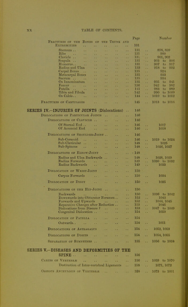 Page Numbpv FEACTUnES OV TUB BONES OF THE TrTINK AND EXTIIEMITIES 131 StGrnum .. 131 898, 899 Eibs 131 900 Clavicle .. 131 901, 902 Scapula .. 131 903 to 900 Huiuorus.. J 31 907 to 917 Eadius and Ulna 133 918 to 932 Carpal Bones 135 924 Metacarpal Bones 135 . 933 Sacrum ., 135 . 934 Os Innominatum 135 no i _ d At 935 to 941 Femur 136 942 to 982 Patella 141 983 to 989 Tibia and Fibula 142 . 990 to 1009 Os Calcis.. 144 . 1010 to 1012 Feactuees of Caetilaoes 145 . . 1013 to 1016 SERIES IV-INJURIES OF JOINTS (Dislocations) 146 DiSLOCATioisrs OF Paeticttlae Joints .. 146 DiSIOCATIOKS OF ClATICLE . . 146 Of Sternal End 146 . 1017 Of Acromial End 146 . 1018 DisxocATioisrs of SHOtriDEE-Joint .. 146 Sub-Coracoid 146 . . 1019 to 1024 Sub-Clavicular .. 1 AO 1025 Sub-Spinous 148 . 1026, 1027 Dislocations of Elbow-Joint 148 Radius and TJlna Backwards .. 148 . 1028, 1029 Radius Forwards 149 . . 1030 to 1032 Radius Backwards 149 . 1033 Dislocation of Weist-Joint .. 150 Carpus Forwards 150 . 1034 Dislocation of Digit 150 . 1035 T^TClTr^r'ATTAIVQ f\fJ' T^TTT? (-1 T'P-.TnT'N'T IoJjW*-/AXIL/i^ D v/X XHjli J 1 -Li: tl UJ.il J. ( • ■ . < . ISO Backwards 150 . . 1036 to 1012 Downwards into Obtm'ator Foramen .. 152 . 1043 Forwards and Upwards 152 1044, 1045 Reparative Changes after Reduction .. 153 . 1046 Dislocations from Disease ? 153 . . 1047 to 1019 Congenital Dislocation .. 154 . 1050 Dislocation of Patella 154 Outwards.. 154 1051 Dislocations of Asteagalus 154 1052, 1053 Dislocations of Digits .. 154 . 1054, 1055 Sepaeation of Symphyses .. 155 . . 1056 to 1058 SERIES V.-DISEASES AND DEFORMITIES OF THE SPINE 156 CaEIES of VEETEBEiE 156 . . 1059 to 1070 Desti'uction of Inter-vertebral Ligaments 158 1071, 1072 Osseous Anchylosis of Veeteiie;f; 158 . 1073 to 1001