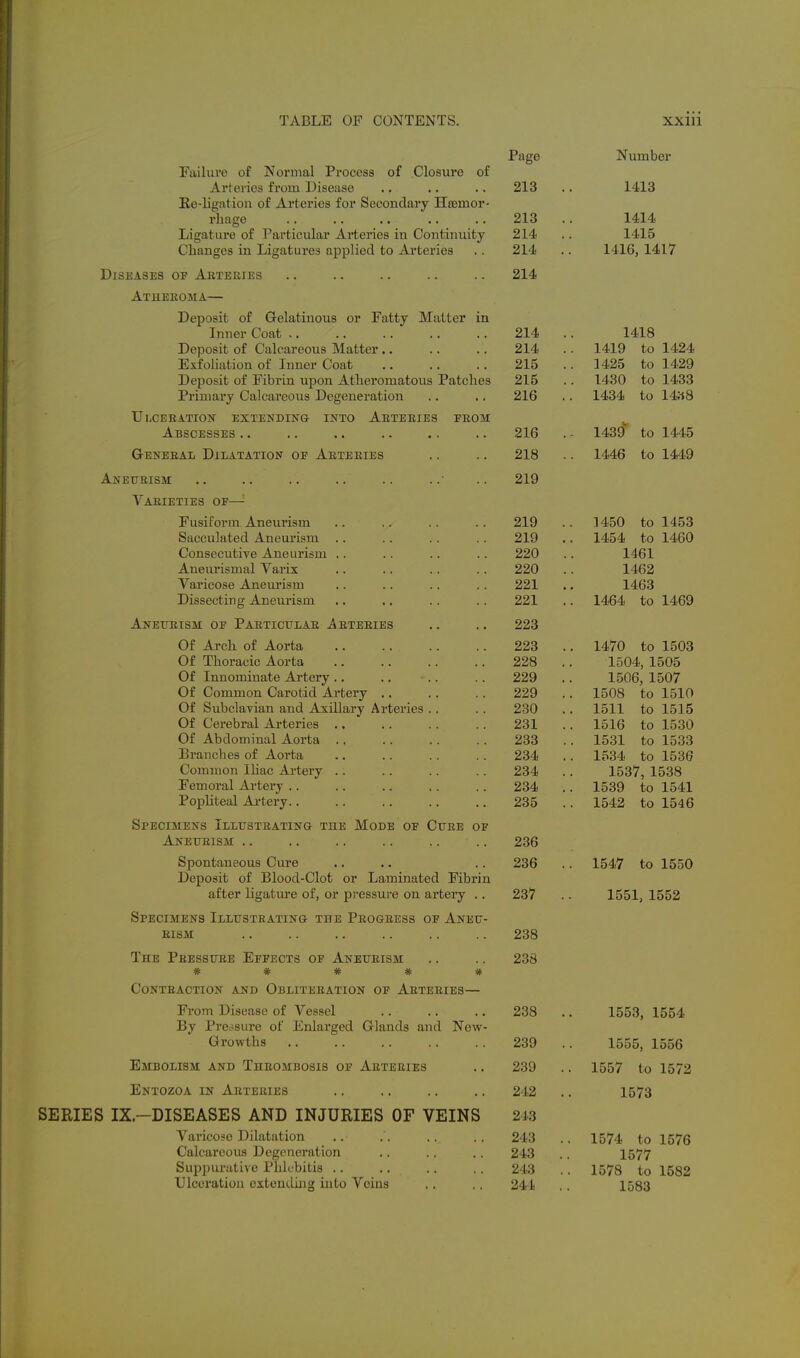 Paee Number Failure of Normal Process of Closure of Arteries from Disease 213 . 1413 Ee-ligation of Arteries for Secondary Hsemor- rliage 213 . 1414 Ligature of Particular Arteries in Continuity 214 . 1415 Clianges in Ligatures applied to Ai'teries 214 . 1416, 1417 Diseases o'f Arteries 214 A rm T T]1 T> IT * J-^C'lJv^oXU yji- KA\j\.tJLi.'X.Lx\J\.i.O \Ji. JLClLUy J.iLL<.LLl/V^J. i.J-1 Inner Coat .. 214 1418 Deposit of Calcareous Matter .. 214 . 1419 to 1424 Exfoliation of Inner Coat 1/19CC fr> 1zl9Q Dpno^iit of T^'ibrin unon Atlipromatous Patelies 215 1430 to 1433 216 1434 to 14:i8 Ulceration extending into Arteries from 1439 to 1445 Abscesses .. 216 G-ENERAii Dilatation oe Arteries 218 . 1446 to 1449 Aneurism 219 Varieties of—'■ si usitorm Aneurism 91 Q 1/I tin frv ijt;^? oaCCUlHUeCl ^IlcUllSIll 91 Q 1 zLKlzL fr> 1/1 fiO . l^tO'i) CO XI'DU c-onsecubive Jineiui&m . . 990 Aneurismal Varix 1 /f f;9 Varicose Aneui'ism .. 991 1 A Dissecting Aneurism ■. ,. 991 1 A RA f/^ 1 A CQ Aneurism OE Particular Arteries 223 . Of Thoracic Aorta 228 . 1504, 1505 Of Innominate Artery .. 229 . 1506, 1507 Of Common Carotid Artei'y .. 229 . . 1508 to 1510 Ot bubclavian and Axillary Arteries . , 230 . 1511 to 1515 Of Cerebral Arteries .. 901 ioib to iooU -n-Duominai xLoica . . 90Q Zoo 1K01 4-^ 1COO iooi to iooo Branches of Aorta 234 . 1534 to 1536 Common Iliac Artery .. 234 . 1537, 1538 Femoral Artery .. 234 . . 1539 to 1541 roputeal Artery.. 235 . 1542 to 1546 Specimens Illustrating the Mode of Cure of Aneurism .. 236 Spontaneous Cure 236 . 1547 to 1550 Deposit of Blood-Clot or Laminated Fibrin after ligature of, or pressure on artery .. 237 . 1551, 1552 Specimens Illustrating the Progress of Aneu- rism 238 The Pressure Effects of Aneurism 238 ^ •it, ^ .it. 41. It- TT TV flp n« Contraction and Obliteration of Arteries— From Disease of A^essel 238 By Pressure of Enlarged Griands and New- Growths 239 1555 1556 Embolism and Thrombosis of Arteries 239 . . 1557 to 1572 Entozoa in Arteries 242 . 1573 SERIES IX.-DISEASES AND INJURIES OF VEINS 243 Varicose Dilatation 243 . . 1574 to 1576 Calcareous Degeneration 243 . 1577 Sujjpurative Pidcbitis .. 243 . 1578 to 1582 Ulceration extending into Veins 241 1583