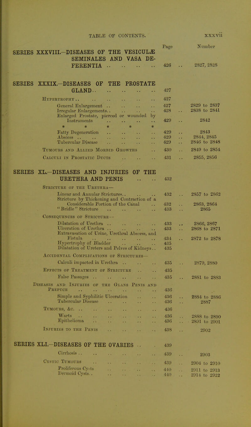 SERIES XXXVIII.-DISEASES OF THE VESICULJE SEMINALES AND VASA DE- FERENTIA Page 426 Number 2827, 2828 SERIES XXXIX.-DISEASES OF GLAND.. Htpeetuopht .. THE PROSTATE Grcneral Enlargement .. Irregular Enlargements.. Enlarged Prostate, pierced or wounded by Instruments * * * * Eatty Degeneration Abscess .. Tubercular Disease Tttmotjes and Allied Moebid Geowths Calculi in Peostatic Dttcts 427 427 427 428 429 429 429 429 430 431 2829 to 2837 2838 to 2841 2842 2843 2844, 2845 2846 to 2848 2849 to 2854 2855, 2856 SERIES XL-DISEASES AND INJURIES OF THE URETHRA AND PENIS Steictuee oe the Ueethea— Linear and Annular Strictures.. Stricture by Thickening and Contraction of a Considerable Portion of tbe Canal Bridle Stricture CONSEQITENCES OE StEICTTJEE-- Dilatation of tlretlira .. Ulceration of Urethra .. Extravasation of Urine, Urethral Abscess, and Fistula Hypertrophy of Bladder Dilatation of Ureters and Pelves of Eidneys . Accidental Complications oe Steicttjees— Calculi impacted in Urethra .. Epeects op Teeatment oe Steicttjee False Passages .. Diseases and Injtjeies Peepuce OF THE Gi-LANS PeNIS AND Simple and Syphilitic Ulceration Tubercular Disease TUMOTJES, &c. .. Warts Epithelioma InJITEIES TO THE PeNIS 432 432 432 433 433 433 434 435 435 435 435 435 436 436 436 436 436 436 438 2857 to 2862 2863, 2864 2865 2866, 2867 2868 to 2871 2872 to 2878 2879, 2880 2881 to 2883 2884 to 2886 2887 2888 to 2890 2891 to 2901 2902 SERIES XLI.-DISEASES OF THE OVARIES Cirrhosis .. Cystic Tumoites Proliferous Cy^ts Dermoid Cysts.. 439 439 439 4J0 440 2903 2904 to 2910 2011 to 2913 2911, to 2922