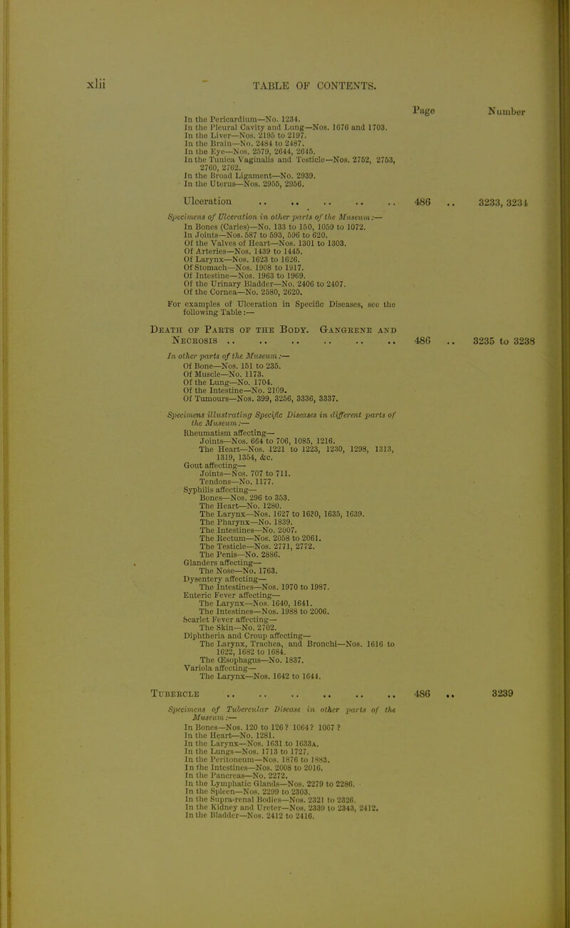 Page Number In tho Pericardium—No. 1234. In tho I'lpunil Cavity and Lung—Nos. 1G76 and 1703. In tho Liver—No.s. 219f) to 2107. In tlio liniin—No. 2484 to 2187. In llie Eye—NOH. 2579, 2644, 2645. In tho Tunica Vaginalis and Testicle—Nos. 2752, 2753, 2760, 2(62. In the Broad Ligament—No. 2939. In tho Uterus—Nos. 2955, 2956. Ulceration 486 .. 3233, 323 i Siiechiiens of Ulceration in other iiorts of the Masemu:— In Bones (Caries)—No. 133 to 150, 1059 to 1072. In Joints—Nos. 587 to 593, 596 to 620. Of the Valves of Heart—Nos. 1301 to 1303. Of Arteries—Nos. 1439 to 1445. Of Larynx—Nos. 1623 to 1626. OfStomacli—Nos. 1908 to 1917. Of Intestine-Nos. 1963 to 1969. Of the Urinary Bladder—No. 2406 to 2407. Of the Cornea—No. 2580, 2620. For examples of Ulceration in Specific Diseases, sec the following Table:— Death of Parts of the Body. Q-angeene and Neceosis 48G .. 3235 to 3238 In other parts of the Museum:— Of Bone—Nos. 151 to 235. Of Muscle—No. 1173. Of the Lung—No. 1704. Of the Intestine—No. 2109. Of Tumoui-s—Nos. 399, 3256, 3336, 3337. Specimens illustrating Specific Diseases in different parts of the Museum:— Rheumatism affecting— Joints—Nos. 664 to 706, 1085, 1216. The Heart—Nos. 1221 to 1223, 1230, 1298, 1313, 1319, 1354, &c. Gout affecting— Joints—Nos. 707 to 711. Tendons—No. 1177. Syphilis affecting— Bones—Nos. 296 to 353. The Heart—No. 1280. The Larynx—Nos. 1627 to 1630, 1635, 1639. The Pharynx—No. 1839. The Intestines—No. 2007. The Rectum-Nos. 2058 to 2061. The Testicle—Nos. 2771, 2772. The Penis—No. 2886. Glanders affecting— The Nose—No. 1763. Dysentery affecting— The Intestines—Nos. 1970 to 1987. Enteric Fever affecting— The Larynx—Nos. 1640, 1641. The Intestines—Nos. 1988 to 2006. Scarlet Fever affecting— The Skin—No. 2702. Diphtheria and Croup affecting— The Larynx, Trachea, and Bronchi—Nos. 1616 to 1622, 1682 to 1684. The CEsophagns—No. 1837. Variola affecting— The Larynx—Nos. 1642 to 1644. Tubeecle '186 .. 3239 SiKcimens of TuberciUar Disease in other parts of the Museum:— In Bones-Nos. 120 to 126? 1064? 1067 ? In the Heart^No. 1281. In the Larynx—Nos. 1631 .to 1633a. In the Lungs—Nos. 1713 to 1727. In the Peritoneum-Nos. 1876 to 1883. In the Intestines-Nos. 2008 to 2016. In the Pancreas—No. 2272. In the Lymphatic Glands—Nos. 2279 to 2286. In the .Spleen—Nos. 2299 to 2303. In the Supra-renal Bodies-Nos. 2321 to 2326. In the Kidney and Ureter—Nos. 2339 lo 2343, 2412. In the Bladder—Nos. 2412 to 2416.