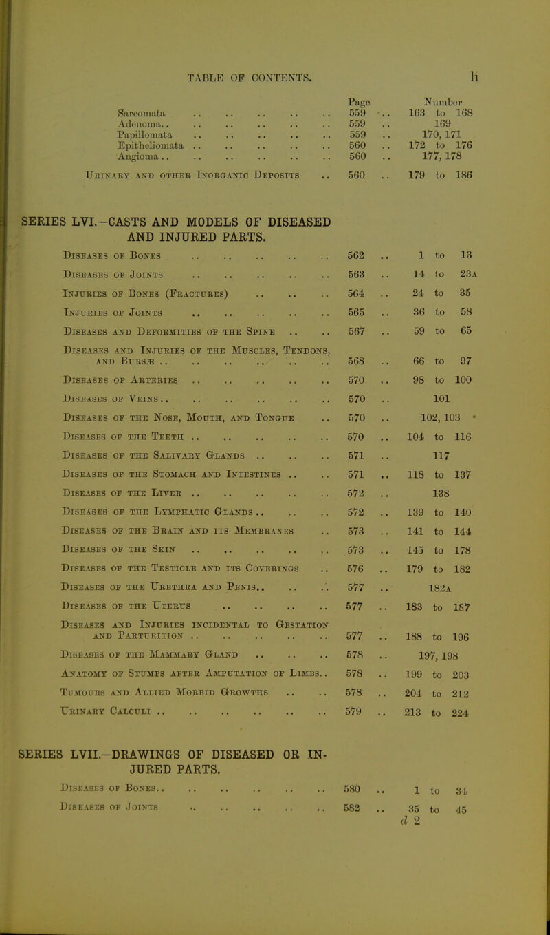 Sarcomata Adenoma.. Papillomata Epitlieliomata Augioma.. Ueinaey akd othee iNonaAKic Deposits Page 559 559 559 560 560 560 Number 163 to 168 169 170, 171 172 to 176 177,178 179 to 186 SERIES LVI. -CASTS AND MODELS OF DISEASED AND INJURED PARTS. Diseases op Bones 562 1 to 13 Diseases of Joints 563 14 to 23a Injtteies of Bones (Feacttjees) 564 24 to 35 Tnjtjeies of Joints 565 36 to 58 Diseases and Defoemities of the Spine 567 . 59 to 65 Diseases and Injueies of the Mttscles, Tendons, AND Bues^ .. 568 . 66 to 97 Diseases of Aeteeies 570 . 98 to 100 Diseases of Yeins .. 570 101 Diseases of the Nose, Mouth, and Tongue 570 . 102, 103 • Diseases of the Teeth .. 570 . 104 to 116 Diseases of the Salitaey Glands .. 571 . 117 Diseases of the Stomach and Intestines .. 571 . 118 to 137 Diseases of the Liyee .. 572 . 138 Diseases of the Lymphatic Glands .. 572 . 139 to 140 Diseases of the Beain and its Membeanes 573 . 141 to 144 Diseases of the Skin 573 . 145 to 178 Diseases of the Testicle and its Coveeings 576 . 179 to 182 Diseases of the Ueethea and Penis.. 577 . 182a Diseases of the Uteeus 577 . 183 to 187 Diseases and Injtteies incidental to Gestation AND PaETUEITION . . 577 . 188 to 196 Diseases of the Mammaey Gland 578 . 197, 198 Anatomy of Stumps aftee Amputation of Limbs. . 578 . 199 to 203 TUMOUES AND ALLIED MOEBID GeOWTHS 578 . 204 to 212 Ueinaey Calculi .. 579 .. 213 to 224 SERIES LVII.-DRAWINGS OF DISEASED OR IN- JURED PARTS. Diseases of Bones.. Diseases of Joints 580 582 1 to 35 to d 2 34 45