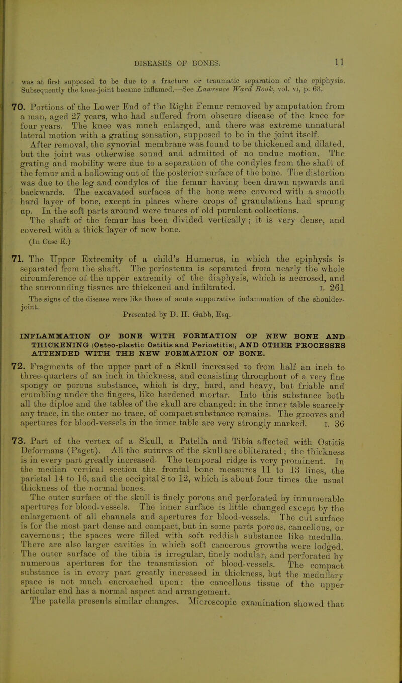 was at first supposed to be due to a fracture or traumatic separation of the epiphysis. Subsequently the knee-joint became inflamed.—See Latorence Ward Book, vol. vi, p. 63. 70. Portions of the Lower End of the Right Femur removed bj amputation from a man, aged 27 years, who had suffered from obscure disease of the knee for four years. The knee was much enlarged, and there was extreme unnatural lateral motion with a gi-ating sensation, supposed to be in the joint itself. After removal, the synovial membrane was found to be thickened and dilated, but the joint was otherwise sound and admitted of no undue motion. The grating and mobility were due to a separation of the condyles from the shaft of the femur and a hollowing out of the posterior surface of the bone. The distortion was due to the leg and condyles of the femur haviug been drawn upwards and backwards. The excavated surfaces of the bone were covered with a smooth hard layer of bone, except in places where crops of granulations had sprung up. In the soft parts around were traces of old purulent collections. The shaft of the femur has been divided vertically ; it is very dense, and covered with a thick layer of new bone. (In Case E.) 71. The Upper Extremity of a child's Humerus, in which the epiphysis is separated from the shaft. The periosteum is separated from nearly the whole circumference of the upper extremity of the diaphysis, which is necrosed, and the surrounding tissues are thickened and infiltrated. i. 261 The signs of the disease were like those of acute suppurative inflammation of the shoulder- joint. Presented by D, H. Gabb, Esq. INFLAMMATION OF BONE WITH FORMATION OF NEW BONE AND THICKENING (Osteo-plastic Ostitis and Periostitis), AND OTHER PROCESSES ATTENDED WITH THE NEW FORMATION OF BONE. 72. Fragments of the upper part of a Skull increased to from half an inch to three-quarters of an inch in thickness, and consisting throughout of a very fine spongy or porous substance, which is dry, hard, and heavy, but friable and crumbling under the fingers, like hardened mortar. Into this substance both all the diploe and the tables of the skull are changed: in the inner table scarcely any trace, in the outer no trace, of compact substance remains. The grooves and apertures for blood-vessels in the inner table are very strongly marked. i. 36 73. Part of the vertex of a Skull, a Patella and Tibia affected with Ostitis Deformans (Paget). All the sutures of the skull are obliterated; the thickness is in every part greatly increased. The temporal ridge is very prominent. In the median vertical section the frontal bone measures 11 to 13 lines, the parietal 14 to 16, and the occipital 8 to 12, which is about four times the usual thickness of the normal bones. The outer surface of the skull is finely porous and perforated by innumei-able apertures for blood-vessels. The inner surface is little changed except by the enlargement of all channels and apertures for blood-vessels. The cut surface is for the most part dense and compact, but in some parts porous, cancellous, or cavernous ; the spaces were filled with soft reddisli substance like medulla. There are also larger cavities in which soft cancerous growths were lotlo-ed. The outer surface of the tibia is irregular, finely nodular, and perforated by numerous apertures for the transmission of blood-vessels. The compact substance is in every part greatly increased in thickness, but the medullary space is not much encroached upon: the cancellous tissue of the upper articular end has a normal aspect and arrangement. The patella presents similar changes. Microscopic examination showed that