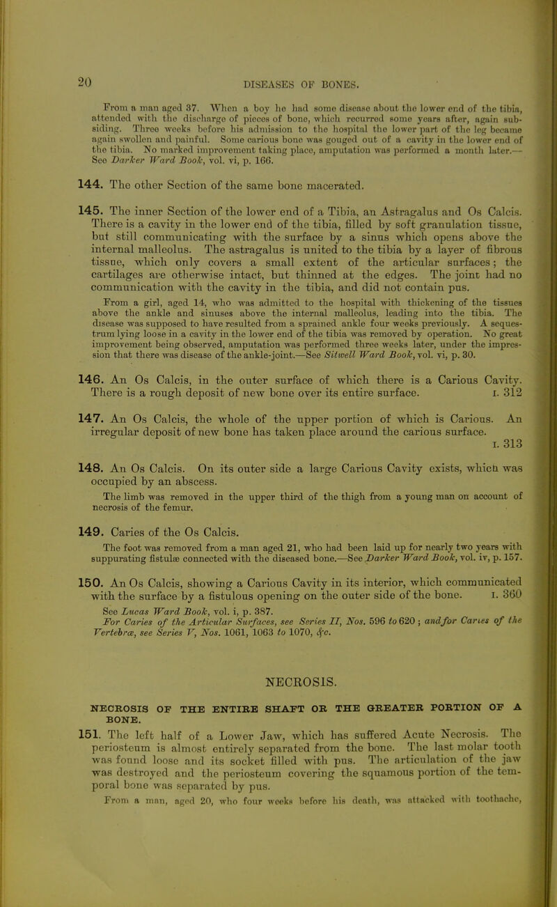 From a man aged 37. When a boy lie had some disease about the lower end of the tibia, attended with the discharge of pieces of bone, which recurred some years after, again sub- siding. Three weeks before his admission to the hospital the lower part of the leg became again swollen and painful. Some carious bono was gouged out of a cavity in the lower end of the tibia. No marked improvement taking place, amputation was performed a month later.— See Darker Ward Book, vol. vi, p. 166. 144. The other Section of the same bone macerated. 145. The inner Section of the lower end of a Tibia, an Astragalu.s and Os Calcis. There is a cavity in the lower end of the tibia, filled by soft granulation tissue, but still communicating with the surface by a sinus which opens above the internal malleolus. The astragalus is united to the tibia by a layer of fibrous tissue, which only covers a small extent of the articular surfaces; the cartilages are otherwise intact, but thinned at the edges. The joint had no communication with the cavity in the tibia, and did not contain pus. From a girl, aged 14, who was admitted to the hospital with, thickening of the tissues above the ankle and sinuses above the internal malleolus, leading into the tibia. The disease was supposed to have resulted from a sprained ankle four weeks previously. A seques- tmm lying loose in a cavity in the lower end of the tibia was removed by operation. No great improvement being observed, amputation was performed three weeks later, under the impres- sion that there was disease of the ankle-joint.—See Sitwell Ward Book, vol. vi, p. 30. 146. An Os Calcis, in the outer surface of which there is a Carious Cavity. There is a rough deposit of new bone over its entire surface. i. 312 147. An Os Calcis, the whole of the upper portion of which is Carious. An irregular deposit of new bone has taken place around the carious surface. I. 313 148. An Os Calcis. On its outer side a large Carious Cavity exists, whicH was occupied by an abscess. The limb was removed in the upper third of the thigh from a young man on account of necrosis of the femur. 149. Caries of the Os Calcis. The foot was removed from a man aged 21, who had been laid up for nearly two years with suppurating fistulse connected with the diseased bone.—See Barker Ward Book, vol. iv, p. 157. 150. An Os Calcis, showing a Carious Cavity in its interior, which communicated with the surface by a fistulous opening on the outer side of the bone. i. 3(K) See Lucas Ward Book, vol. i, p. 387. For Caries of the Articular Surfaces, see Series II, Nos. 596 to 620 ; and for Caries of the VertehrcB, see Series V, Nos. 1061, 1063 to 1070, Sfc. NECROSIS. NECROSIS OF THE ENTIBE SHAFT OR THE GREATER PORTION OF A BONE. 151. The left half of a Lower Jaw, which has suffered Acute Necrosis. Tlie periosteum is almost entirely separated from the bone. The last molar tooth was found loose and its socket filled with pus. The articulation of the jaw was destroyed and the periosteum covering the squamous portion of the tem- poral bone was separated by pus. From a mnn, aged 20, who four weeks before his death, was attacked will) toothache,