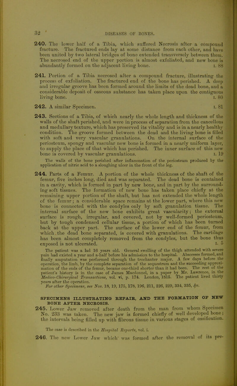 240. The lower half of a Tibia, which suffered Necrosis after a compound fracture. The fractured ends lay at some distance from each other, and have been united by two lateral bridges of bone extended ti'ansversely between them. The necrosed end of the upper portion is almost exfoliated, and new bone i.s abundantly formed on the adjacent living bone. i. 88 241. Portion of a Tibia necrosed after a compound fracture, illustrating the process of exfoliation. The fractured end of the bone has perished. A deep and irregular groove has been formed around the limits of the dead bone, and a considerable deposit of osseous substance has taken place upon the contiguous living bone. i. 8iJ 242. A similar Specimen. i. 81 243. Sections of a Tibia, of which nearly the whole length and thickness of the walls of the shaft perished, and were in process of separation from the cancellous and medullary textiire, which has preserved its vitality and is in a nearly healthv condition. The groove formed between the dead and the living bone is filled with soft and very vascular granulations. On the internal surface of the periosteum, spongy and vascular new bone is formed in a nearly uniform layer, to supply the place of that which has perished. The inner surface of this new bone is covered by vascular granulations. i. 19 Tlie walls of the bone perished after inflammation of the periosteum produced by the application of nitric acid to a slougMng ulcer in the front of the leg. 244. Parts of a Femur. A portion of the whole thickness of the shaft of the femur, five inches long, died and was separated. The dead bone is contained in a cavity, which is formed in part by new bone, and in part by the surround- ing soft tissues. The formation of new bone has taken place chiefly at the remaining upper portion of the shaft, but has not extended the whole length of the femur ; a considerable space remaiiis at the lower pai't, where this new bone is connected with the condyles only by soft granulation tissue. The internal surface of the new bone exhibits great vascularity; the external surface is rough, irregular, and covered, not by well-formed periosteum, but by tough condensed cellular tissue, a portion of which has been turned back at the upper part. The surface of the lower end of the femur, from which.the dead bone separated, is covered with granulations. The cartilage has been almost completely removed from the condyles, but the bone thus exposed is not ulcerated. i- <j The patient was a lad 16 years old. Greneral swelling of the thigh attended with scTerc pain had existed a year and a-half before his admission to the hospital. Abscesses formed, and finally amputation was performed through the trochanter major. A few days before the operation, the limb, by the complete separation of the sequestrum and the succeeding approxi- mation of the ends of the femiu', became one-third shorter than it had been. Tlie rest of the patient's history is in the case of James Macdonnel, in a paper by Mr. Lawrence, in the Medico-CMrurgical Transactions, vol. vi, p. 174. London, 1815. The patient lived thirty years after the operation. For other Specimens, see Nos. 18, 19, 175, 178, 196, 211, 226, 229, 334, 335, 4'c. SPECIMENS ILLtrSTRATINQ REPAIR, AND THE FORMATION OF NEW BONE AFTER NECROSIS. 245. Lower Jaw removed after death from the man from whom Specimen No. 233 was taken. The new jaw is formed chiefly of well developed bone ; the intervals being filled up with fibrous tissue in various stages of ossification. The case is described in the Hospital Reports, toI. i.