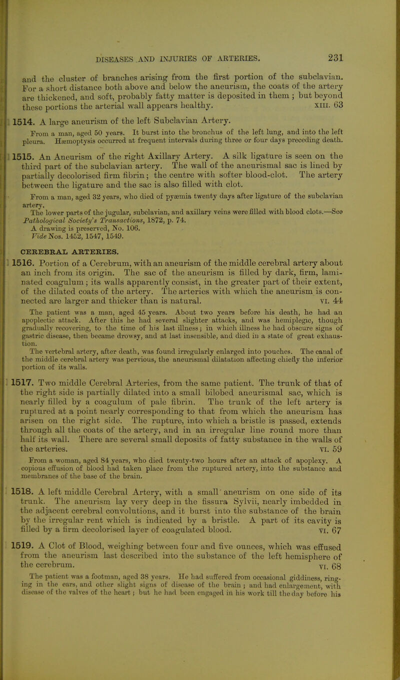 and the cluster of branches arising from the first portion of the subclavian. For a short distance both above and below the aneurism, the coats of the artery are thickened, and soft, probably fatty matter is deposited in them ; but beyond these portions the arterial wall appears healthy. xiii. 63 1514. A large aneurism of the left Subclavian Artery. From a man, aged 50 years. It burst into the bronchus of the left lung, and into the left pleimi. Hemoptysis occurred at frequent intervals dxu-ing three or four days preceding death, 1515. An Aneurism of the right Axillary Artery. A silk ligature is seen on the third part of the subclavian artery. The wall of the aneurismal sac is lined by partially decolorised firm fibrin; the centre with softer blood-clot. The artery between the ligature and the sac is also filled with clot. From a man, aged 32 years, who died of pyaemia twenty days after ligature of the subclavian artery, The lower parts of the jugular, subclavian, and axiUary veins were filled with blood clots.—Sea Pathological Society's Transactions, 1872, p. 74. A diwving is preserved. No. 106. raeNos. 1452, 1547, 1549. CEREBRAL ARTERIES. 1516. Portion of a Cerebrum, with an aneurism of the middle cerebral artery about an inch from its origin. The sac of the aneurism is filled by dark, firm, lami- nated coagulum; its walls apparently consist, in the greater part of their extent, of the dilated coats of the artery. The arteries with which the aneurism is con- nected are larger and thicker than is natural. VI. 44 The patient was a man, aged 45 years. About two years before his death, he had an apoplectic attack. After this he had several shghter attacks, and was hemiplegic, though gradually I'ecovering, to the time of his last illness; in which illness he had obscui'e signs of gastric disease, then became drowsy, and at last insensible, and died in a state of great exhaus- tion. The vertebral artery, after death, was found irregularly enlarged into pouches. The canal of the middle cerebral artery was pervious, the aneurismal dilatation alfecting chiefly the inferior portion of its walls. 3 1517. Two middle Cerebral Arteries, frOm the same patient. The trunk of that of the right side is partially dilated into a small bilobed aneurismal sac, which is nearly filled by a coagulum of pale fibrin. The trunk of the left artery is ruptured at a point nearly corresponding to that from which the aneurism has arisen on the right side. The rupture, into which a bristle is passed, extends through all the coats of the artery, and in an irregular line round more than half its wall. There are several small deposits of fatty substance in the walls of the arteries. vi. 59 From a woman, aged 84 years, who died twenty-two hours after an attack of apoplexy. A copious effusion of blood had taken place from the ruptured artery, into the substance and membranes of the base of the brain. 1518. A left middle Cerebral Artery, with a small' aneurism on one side of its trunk. The aneurism lay very deep in the fissura Sylvii, nearly imbedded in the adjacent cerebral convolutions, and it burst into the substance of the brain by the irregular rent which is indicated by a bristle. A part of its cavity is filled by a firm decolorised layer of coagulated blood. VI. 67 1519. A Clot of Blood, weighing between four and five ounces, which was effused from the aneurism last described into the substance of the left hemisphere of the cerebrum. Yi_ The patient was a footman, aged 38 years. He had suffered from occasional giddiness, ring- ing in the ears, and other slight signs of disease of the brtiin ; and had enlargement, with disease of the valves of the heart.; but he horl been engaged in his work till the day before hia