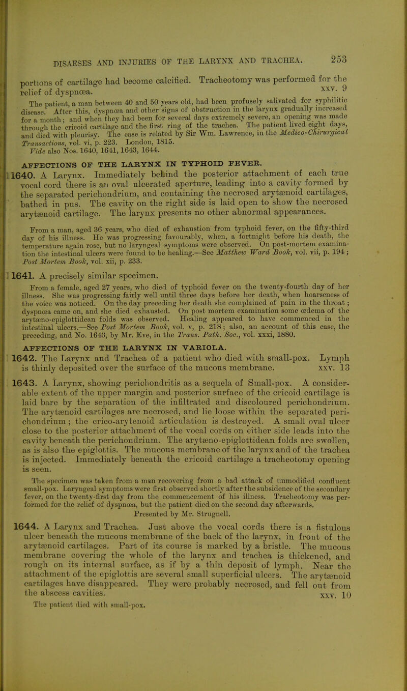 portions of cartilage had become calcified. Traclieotomy was performed for the relief of dyspnoea. ^ The patient a man between 40 and 50 years old, had been profusely salivated for syphilitic disease After this, dyspnoea and other signs of obstruction in the larynx gi-adually increased for a month • and when they had been for several days extremely severe, an opening w-as made throuo-h the 'cricoid cartilage and the first ring of the trachea. The patient lived eight days, and died with plem-isy. The case is related by Su- Wm. Lawrence, in the Medico-Chi7'urgical Transactions, vol. vi, p. 223. London, 1815. Vide also Nos. 1640, 1641,1643, 1644. AFFECTIONS OF THE LARYNX IN TYPHOID FEVER. 1640. A Larynx. Immediately behind the posterior attachment of each true vocal cord there is an oval ulcerated aperture, leading into a cavity formed by the separated perichondrium, and containing the necrosed arytaonoid cartilages, bathed in pns. The cavity on the right side is laid open to show the necrosed aryt£enoid cartilage. The larynx presents no other abnormal appearances. From a man, aged 36 years, who died of exhaustion from typhoid fever, on the fifty-third day of his illness. He was progressing favourably, when, a fortniglit before his death, the temperature again rose, but no laryngeal symptoms were observed. On post-mortem examina- tion the intestinal ulcers were found to be healing.—See Matthew Ward Booh, vol. vii, p. 194 ; Post Mortem Book, vol. xii, p. 233. 1641. A precisely similar specimen. From a female, aged 27 years, who died of typhoid fever on the twenty-fourth day of her illness. She was progressing fairly well until three days before her death, when hoarseness of the voice was noticed. On the day preceding her death she complained of pain in the throat; dyspnoea came on, and she died exhausted. On post mortem examination some oedema of the ai'ytseno-epiglottidean folds was observed. HeaUng appeared to have commenced in the intestinal idcers.—See Post Mortem Book, vol. v, p. 218; also, an account of this case, the preceding, and No. 1643, by Mr. Eve, in the Trans. Path. Soc, vol. xxxi, 1880. AFFECTIONS OF THE LARYNX IN VARIOLA. 1642. The Larynx and Trachea of a patient who died with small-pox. Lymph is thinly deposited over the surface of the mucous membrane. xxv. 13 1643. A Larynx, showing perichondritis as a sequela of Small-pox. A consider- able extent of the upper margin and posterior surface of the cricoid cartilage is laid bare by the separation of the infiltrated and discoloured perichondrium. The arytasnoid cartilages are necrosed, and lie loose within the separated peri- chondrium ; the crico-arytenoid articulation is destroyed. A small oval ulcer close to the posterior attachment of the vocal cords on either side leads into the cavity beneath the perichondrium. The aryt£eno-epiglottidean folds are swollen, as is also the epiglottis. The mucous membrane of the larynx and of the trachea is injected. Immediately beneath the cricoid cartilage a tracheotomy opening is seen. The specimen was taken from a man recovering from a bad attack of unmodified confluent small-pox. Laryngeal symptoms were first observed shortly after the subsidence of the secondary fever, on the twenty-first day from the commencement of his illness. Ti*acheotomy was per- formed for the relief of dyspnoea, but the patient died on the second day afterwards. Presented by Mr. Strugnell. 1644. A Larynx and Trachea. Just above the vocal cords there is a fistulous ulcer beneath the mucous membrane of the back of the larynx, in front of the arytsenoid cartilages. Part of its course is marked by a bristle. The mucous membrane covering the whole of the larynx and trachea is thickened, and rough on its internal surface, as if by a thin deposit of lymph. Near the attachment of the epiglottis are several small superficial ulcers. The aryttenoid cartilages have disappeared. They were probably necrosed, and fell out from the abscess cavities. xxy. 10 The patient died with small-pox.