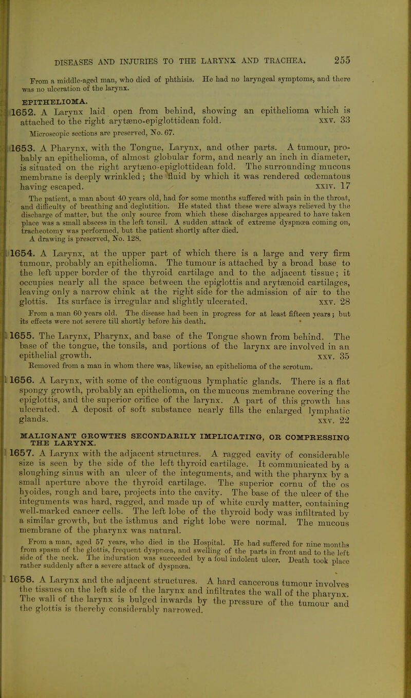 From a midcllo-aged man, v,'ho died of phthisis. He had no laryngeal symptoms, and there ■was no ulceration of the larynx. EPITHELIOMA. 1652. A Larynx laid open from behind, showing an epithelioma which is attached to the right arytseno-epiglottidean fold. XXV. 33 Microscopic sections are preserved, No. 67. 1653. A Pharynx, with the Tongue, Larynx, and other parts. A tumour, pro- bably an epithelioma, of almost globular form, and nearly an inch in diameter, is situated on the right arytaeno-epiglottidean fold. The surrounding mucous membrane is deeply wrinkled; the 'fluid by which it was rendered cedematous having escaped. xxiv. 17 The patient, a man about 40 years old, had for some months suffered with pain in the throat, and difficulty of breathing and deglutition. He stated that these were always reheved by the discharge of matter, but the only source from which these discharges appeared to have taken place was a small abscess in the left tonsil. A sudden .attack of extreme dyspnoea coming on, tracheotomy was performed, but the patient shortly after died. A drawing is preserved. No. 128, 1654. A Larynx, at the upper part of which there is a large and very firm tumour, probably an epithelioma. The tumour is attached by a broad base to the left upper border of the thyroid cartilage and to the adjacent tissue; it occupies nearly all the space between the epiglottis and arytsenoid cartilages, leaving only a narrow chink at the right side for the admission of air to the glottis. Its surface is irregular and slightly ulcerated. xxv, 28 From a man 60 years old. The disease had been in progress for at least fifteen years; but its effects were not severe till shortly before his death. 1655. The Larynx, Pharynx, and base of the Tongue shown from behind. The base of the tongue, the tonsils, and portions of the larynx are involved in an epithelial growth. xxv, 35 Removed from a man in whom there was, likewise, an epithelioma of the scrotum, 1656. A Larynx, with some of the contiguous lymphatic glands. There is a flat spongy growth, probably an epithelioma, on the mucous membrane covering the epiglottis, and the superior orifice of the larynx. A part of this growth has ulcerated. A deposit of soft substance nearly fills the enlarged lymphatic glands. XXV, 22 MALIGNANT GROWTHS SECONDARILY IMPLICATING, OR COMPRESSING THE LARYNX. 1657. A Larynx with the adjacent structures, A ragged cavity of considerable size is seen by the side of the left thyroid cartilage. It communicated by a sloughing sinus with an ulcer of the integuments, and with the pharynx by a small aperture above the thyroid cartilage. The superior cornu of the os hjoides, rough and bare, projects into the cavity. The base of the ulcer of the integuments was hard, ragged, and made up of white curdy matter, containing well-marked cancer cells. The left lobe of the thyroid body was infiltrated by a similar growth, but the isthmus and right lobe were normal. The mucous membrane of the pharynx was natural. From a man, aged 57 years, who died in the Hospital. He had suffered for nine months from spasm of the glottis, frequent dyspnoea, and swelling of the parts in front and to the left side of the neck. The induration was succeeded by a fold indolent ulcer. Death took place rather suddenly after a severe attack of dyspnoea, 1658. A Larynx and the adjacent structures. A hard cancerous tumour involves the tissues on the left side of the larynx and infiltrates the wall of the pharvnx The wall of the larynx is bulged inwards by the pressure of the tumour and the glottis IS thereby considerably narrowed.