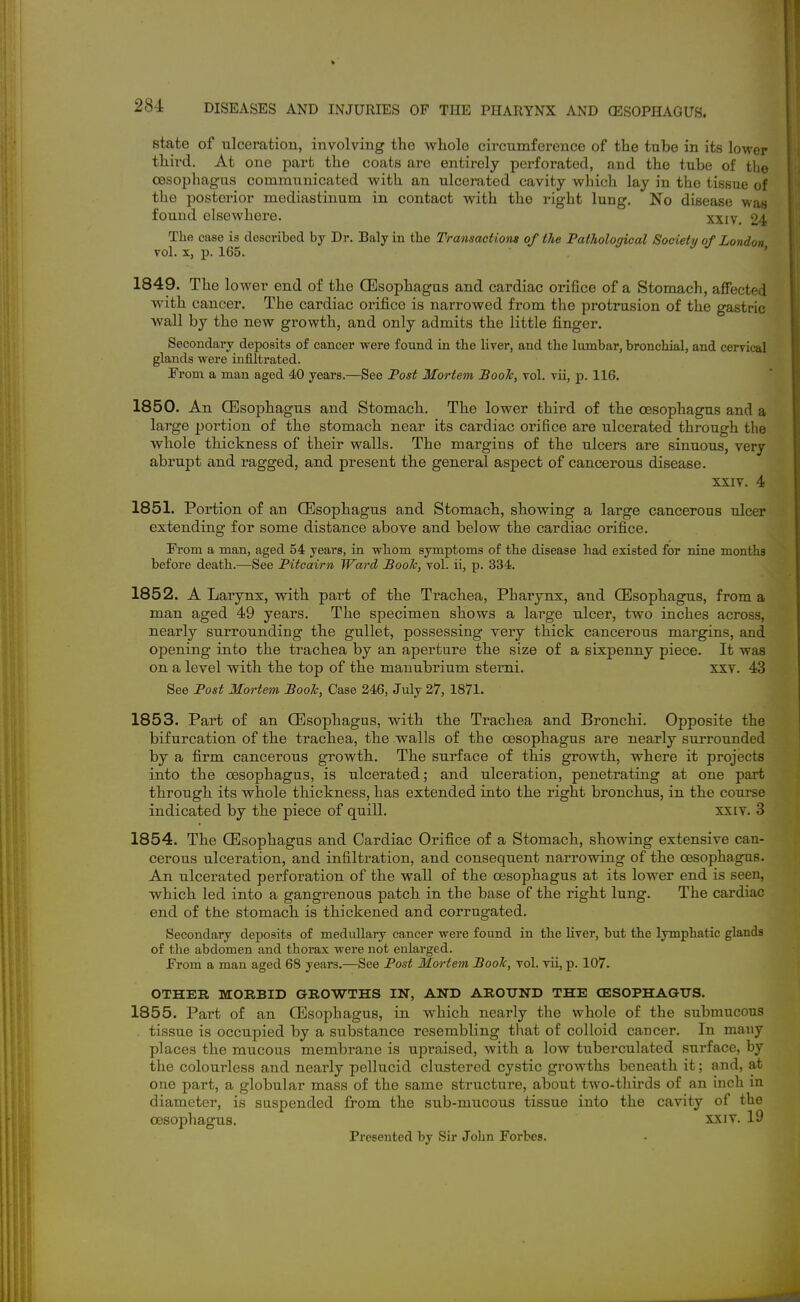 state of ulceration, involving the whole circumference of the tube in its lower third. At one part the coats are entirely perforated, and the tube of tlie oesophagus communicated with an ulcerated cavity which lay in the tissue of the posterior mediastinum in contact with the right lung. No disease was found elsewhere. xxiv, 24 The case is described by Dr. Baly in the Transactiom of the Pathological Society of London Fol. X, p. 165. ' 1849. The lower end of the QEsophagus and cardiac orifice of a Stomach, affected with cancer. The cardiac orifice is narrowed from the protrusion of the gastric wall by the new growth, and only admits the little finger. Secondary deposits of cancer were found in the liver, and the lumbar, bronchial, and cerrieal glands were infiltrated. From a man aged 40 years.—See Post Mortem Booh, toI. Tii, p. 116. 1850. An (Esophagus and Stomach. The lower third of the oesophagus and a large portion of the stomach near its cardiac orifice are ulcerated through the whole thickness of their walls. The margins of the ulcers are sinuous, very abrupt and ragged, and present the general aspect of cancerous disease. XXIV. 4 1851. Portion of an OEsophagus and Stomach, showing a large cancerous ulcer extending for some distance above and below the cardiac orifice. From a man, aged 54 years, in whom symptoms of the disease had existed for nine months before death.—See Pitcairn Ward Booh, vol. ii, p. 334. 1852. A Larynx, with part of the Trachea, Pharynx, and CEsophagus, from a man aged 49 years. The specimen shows a large ulcer, two inches across, nearly surrounding the gullet, possessing very thick cancerous margins, and opening into the trachea by an aperture the size of a sixpenny piece. It was on a level with the top of the manubrium sterni, xxv. 43 See Post Mortem Booh, Case 246, July 27, 1871. 1853. Part of an Oesophagus, with the Trachea and Bronchi. Opposite the bifurcation of the trachea, the walls of the oesophagus are nearly surrounded by a firm cancerous growth. The surface of this growth, where it projects into the oesophagus, is ulcerated; and ulceration, penetrating at one part through its whole thickness, has extended into the right bronchus, in the course indicated by the piece of quill. xxiv. 3 1854. The OEsophagus and Cardiac Orifice of a Stomach, showing extensive can- cerous ulceration, and infiltration, and consequent narrowing of the oesophagus. An. ulcerated perforation of the wall of the oesophagus at its lower end is seen, which led into a gangrenous patch in the base of the right lung. The cardiac end of the stomach is thickened and corrugated. Secondary deposits of medullary cancer were found in the liver, but the lymphatic glands of the abdomen and thorax were not enlarged. From a man aged 68 years.—See Post Mortem Booh, vol. vii, p. 107. OTHER MORBID GROWTHS IN, AND AROUND THE CESOPHAGUS. 1855. Part of an Oesophagus, in which nearly the whole of the submucous . tissue is occupied by a substance resembling tliat of colloid cancer. In many places the mucous membrane is upraised, with a low tuberculated surface, by the colourless and nearly pellucid clustered cystic growths beneath it; and, at one part, a globular mass of the same structure, about two-thirds of an inch in diameter, is suspended from the sub-mucous tissue into the cavity of the oesophagus. xxiv. 19 Presented by Sir John Forbes.