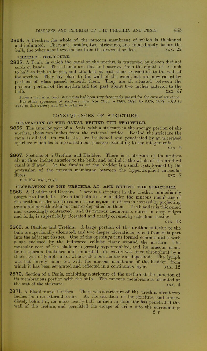 2864. A Urethra, the whole of the mucous membrane of which is thickened and indurated. There ai^e, besides, two strictures, one immediately before the bulb, the other about two inches from the external orifice. xxx. 22  BRIDIiE  STRICTURE. 2865. A Penis, in which the canal of the urethra is traversed by eleven distinct cords or bands, Tliese bands are flat and narrow, from the eighth of an inch to half an inch in length, and attached at both their extremities to the wall of the urethra. They lay close to the wall of the canal, but are now raised by portions of glass passed beneath them. They are all situated between the prostatic portion of the urethra and the part about two inches anterior to the bulb. xxx. 37 From a man in wliom instruments had been very frequently passed for the cure of stricture. For other specimens oE stricture, vide Nos. 2866 to 2863, 2870 to 2875, 2877, 2879 to 2883 in this Series; and 3215 in Series L. CONSEQUENCES OP STRICTURE. DILATATION OF THE CANAL BEHIND THE STRICTURE. 2866. The anterior part of a Penis, with a stricture in the spongy portion of the uretkra, about two inches from the external orifice. Behind the stricture the canal is dilated ; its walls also are thickened, and penetrated by an ulcerated aperture which leads into a fistulous passage extending to the integuments. XXX. 2 2867. Sections of a Urethra and Bladder. There is a stricture of the urethra about three inches anterior to. the bulb, and behind it the whole of the urethral canal is dilated. At the fundus of the bladder is a small cyst, formed by the protrusion of the mucous membrane between the hypertrophied muscular fibres. xxx. 7 Vide Nos. 2871, 2873. ULCERATION OF THE URETHRA AT, AND BEHIND THE STRICTURE. 2868. A Bladder and Urethra. There is a stricture in the urethra immediately anterior to the bulb. From the bulb to the bladder the mucous membrane of the urethra is ulcerated in some situations, and in others is covered by projecting granulations with calculous matter deposited on them. The bladder is thickened and exceedingly contracted; and its mucous membrane, raised in deep ridges and folds, is superficially ulcerated and nearly covered by calculous matter. xxx. 13 2869. A Bladder and Urethra. A large portion of the urethra anterior to the bulb is superficially ulcerated, and two deeper ulcerations extend from this part into the adjacent tissues. One of the openings thus formed communicates with a sac enclosed by the indurated cellular tissue around the urethra. The muscular coat of the bladder is greatly hypertrophied, and its mucous mem- brane appears thickened and indurated ; its cavity was lined throughout by a thick layer of lymph, upon which calculous matter was deposited. The lymph was but loosely connected with the mucous membrane of the bladder, from which it has been separated and reflected in a continuous layer. xxx. 12 2870. Section of a Penis, exhibiting a stricture of the urethra at the junction of its membranous portion with the bulb. The mucous membrane is ulcerated at the seat of the stricture. xxx. 4 2871. A Bladder and Urethra. There was a stricture of the urethra about two inches from its external orifice. At the situation of the stricture, and imme- diately behind it, an ulcer nearly half an inch in diameter has penetrated the wall of the urethra, and permitted the escape of urine into the surrounding