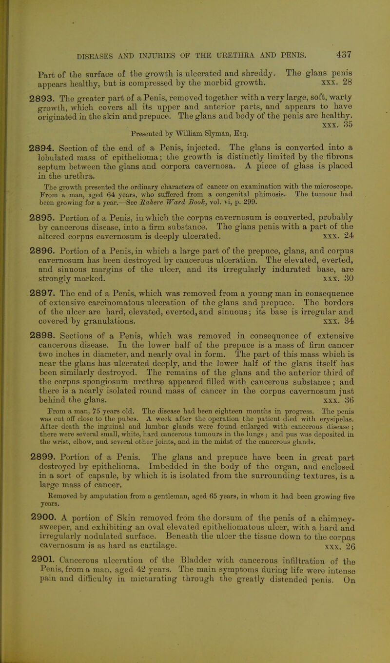 Part of the surface of the growth is ulcerated and shreddy. The glans penis appears healthy, but is compressed by the morbid growth. xxx. 28 2893. The greater part of a Penis, removed together with a very large, soft, warty growth, which covers all its upper and anterior parts, and appears to have originated in the skin and prepuce. The glans and body of the penis are healthy. xxx. 35 Presented by William Slyman, Esq. 2894. Section of the end of a Penis, injected. The glans is converted into a lobulated mass of epithelioma; the growth is distinctly limited by the fibrous septum between the glans and corpora cavernosa. A piece of glass is placed in the urethra. The growth, presented tlie ordinary characters of cancer on examination with the microscope. From a man, aged 64 years, who suffered from a congenital phimosis. The tumour had been growing for a year.—See Rahere Ward Booh, vol. vi, p. 299. 2895. Portion of a Penis, in which the corpus cavernosum is converted, probably by cancerous disease, into a firm substance. The glans penis with a part of the altered corpus cavernosum is deeply ulcerated, xxx. 24 2896. Portion of a Penis, in which a large part of the prepuce, glans, and corpus cavernosum has been destroyed by cancerous ulceration. The elevated, everted, and sinuous margins of the ulcer, and its irregularly indurated base, are strongly marked. xxx. 30 2897. The end of a Penis, which was removed from a young man in consequence of extensive carcinomatous ulceration of the glans and prepuce. The borders of the ulcer are hard, elevated, everted, and sinuous; its base is irregular and covered by granulations. xxx. 34 2898. Sections of a Penis, which was removed in consequence of extensive cancerous disease. In the lower half of the prepuce is a mass of firm cancer two inches in diameter, and nearly oval in form. The part of this mass which is near the glans has ulcerated deeply, and the lower half of the glans itself has been similarly destroyed. The remains of the glans and the anterior third of the corpus spongiosum urethrae appeared filled with cancerous substance ; and there is a nearly isolated round mass of cancer in the corpus cavernosum just behind the glans. xxx. 36 From a man, 75 years old. The disease had been eighteen months in progress. The penis was cut off close to the pubes. A week after the operation the patient died with erysipelas. After death the inguinal and lumbar glands were found enlarged with cancerous disease ; there were several small, white, hard cancerous tumours in the lungs; and pus was deposited in the wrist, elbow, and several other joints, and in the midst of the cancerous glands. 2899. Portion of a Penis. The glans and prepuce have been in great part destroyed by epithelioma. Imbedded in the body of the organ, and enclosed in a sort of capsule, by which it is isolated from the surrounding textures, is a large mass of cancer. Removed by amputation from a gentleman, aged 65 years, in whom it had been growing five years. 2900. A portion of Skin removed from the dorsum of the penis of a chimney- sweeper, and exhibiting an oval elevated epitheliomatous ulcer, with a hard and irregularly nodulated surface. Beneath the ulcer the tissue down to the corpus cavernosum is as hard as cartilage. xxx. 26 2901. Cancerous ulceration of the Bladder with cancerous infiltration of the Penis, from a man, aged 42 years. The main symptoms during life were intense pain and difficulty in micturating through the greatly distended penis. On