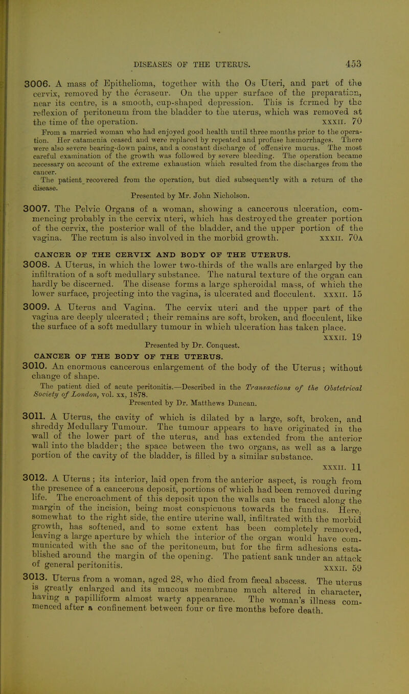 3006. A mass of Epithelioma, together with the Os Uteri, and part of the cervix, removed by the ecraseur. On the upper surface of the preparation, near its centre, is a smooth, cup-shaped depression. This is formed by the reHexion of peritoneum from the bladder to the uterus, which was removed at the time of the operation. xxxii. 70 From a married woman who had enjoyed good liealtli until three months prior to tlie opera- tion. Her catamenia ceased and were replaced by repeated and profuse htemorrhages. There were also severe bearing-down pains, and a constant discharge of offensive mucus. The most careful examination of the growth was followed by severe bleeding. The operation became necessary on account of the extreme exhaustion which resulted from the discharges from the cancer. The patient recovered from the operation, but died subsequently with a return of the disease. Presented by Mr. John Nicholson. 3007. The Pelvic Organs of a woman, showing a cancerous ulceration, com- mencing probably in the cervix uteri, which has destroyed the greater portion of the cervix, the posterior wall of the bladder, and the upper portion of the vagina. The rectum is also involved in the morbid growth. xxxii. 70a CANCER OF THE CERVIX AND BODY OF THE TJTERXTS. 3008. A Uterus, in which the lower two-thirds of the walls are enlarged by the infiltration of a soft medullary substance. The natural texture of the organ can hardly be discerned. The disease forms a large spheroidal ma^^s, of which the lower surface, projecting into the vagina, is ulcerated and flocculent. xxxii. 15 3009. A Uterus and Vagina. The cervix uteri and the upper part of the vagina are deeply ulcerated ; their remains are soft, broken, and flocculent, like the surface of a soft medullary tumour in which ulceration has taken place. XXXII. 19 Presented by Dr. Conquest. CANCER OF THE BODY OF THE UTERUS. 3010. An enormous cancerous enlargement of the body of the Uterus; without change of shape. The patient died of acute peritonitis.—Described in the Transactions of the Obstetrical Society of London, vol. xx, 1878. Presented by Dr. Matthews Duncan. 3011. A Uterus, the cavity of which is dilated by a large, soft, broken, and shreddy Medullary Tumour. The tumour appears to have originated in the wall of the lower part of the uterus, and has extended from the anterior wall into the bladder; the space between the two organs, as well as a large portion of the cavity of the bladder, is filled by a similar substance. XXXII. 11 3012. A Uterus ; its interior, laid open from the anterior aspect, is rough from the presence of a cancerous deposit, portions of which had been removed during life. The encroachment of this deposit upon the walls can be traced along the margin of the incision, being most conspicuous towards the fundus. Here, somewhat to the right side, the entire uterine wall, infiltrated with the morbid growth, has softened, and to some extent has been completely removed, leaving a large aperture by which the interior of the organ would have com- municated with the sac of the peritoneum, but for the firm adhesions esta- blished around the margin of the opening. The patient sank under an attack of general peritonitis. xxxii 59 3013. Uterus from a woman, aged 28, who died from fascal abscess. The uterus 13 greatly enlarged and its mucous membrane much altered in character having a papilliform almost warty appearance. The woman's illness com- menced after a confinement between four or five months before death