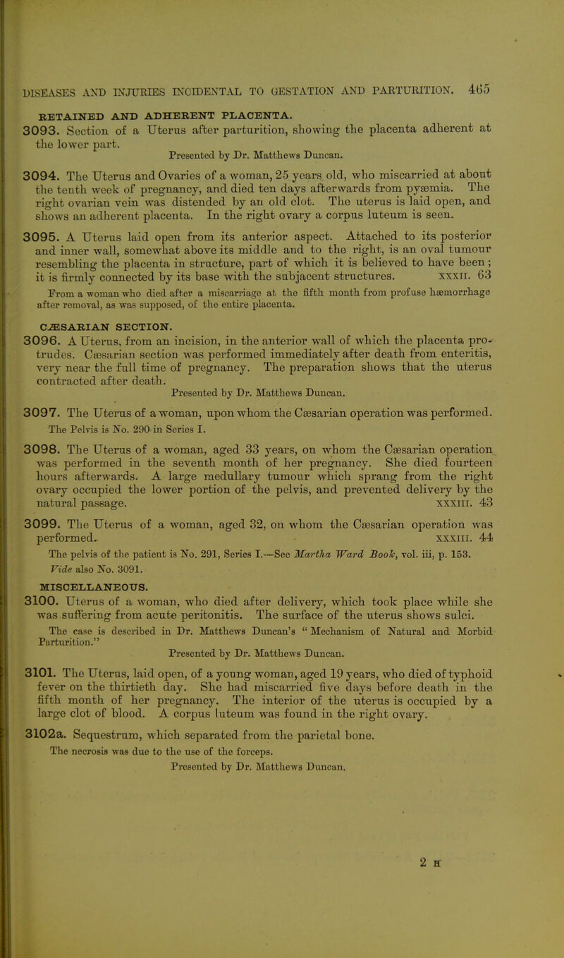 i 1 DISEASES AND INJURIES INCIDENTAL TO GESTATION AND PARTURITION. 405 RETAINED AND ADHERENT PLACENTA. 3093. Section of a Uterus after parturition, showing tlie placenta adherent at the lower part. Presented by Dr. Matthews Duncan. 3094. The Uterus and Ovaries of a woman, 25 years old, who miscarried at about the tenth week of pregnancy, and died ten days afterwards from pyaemia. The right ovarian vein was distended by an old clot. The uterus is laid open, and show^s an adherent placenta. In the right ovary a corpus luteum is seen. 3095. A Uterus laid open from its anterior aspect. Attached to its posterior and inner wall, somewhat above its middle and to the right, is an oval tumour resembling the placenta in structure, part of which it is believed to have been; it is firuily connected by its base with the subjacent structures. xxxii. 63 From a -woman who died after a miscarriage at the fifth month from profuse haemorrhage after removal, as was supposed, of the entire placenta. CiESARIAN SECTION. 3096. A Uterus, from an incision, in the anterior wall of which the placenta pro- trudes. Caesarian section was performed immediately after death from enteritis, very near the full time of pregnancy. The preparation shows that the uterus contracted after death. Presented by Dr. Matthews Duncan. 3097. The Utenis of a woman, upon whom the Caesarian operation was performed. The Pelvis is No. 290 in Series I. 3098. The Uterus of a woman, aged 33 years, on whom the Caesarian operation was performed in the seventh month of her pregnancy. She died fourteen hours afterwards. A large medullary tumour which sprang from the right ovary occupied the lower portion of the pelvis, and prevented delivery by the natural passage. xxxiii. 43 3099. The Uterus of a woman, aged 32, on whom the Caesarian operation was performed. xxxiii. 44 The pelvis of the patient is No. 291, Series I.—See Martha Ward Boole, vol. iii, p. 153. Vide also No. 3091. MISCELLANEOUS. 3100. Uterus of a woman, who died after delivery, which took place while she was suffering from acute peritonitis. The surface of the uterus shows sulci. The case is described in Dr. Matthews Duncan's Mechanism of Natural and Morbid Parturition. Presented by Dr. Matthews Duncan. 3101. The Uterus, laid open, of a young woman, aged 19 years, who died of typhoid fever on the thirtieth day. She had miscarried five days before death in the fifth month of her pregnancy. The interior of the uterus is occupied by a large clot of blood. A corpus luteum was found in the right ovary. 3102a. Sequestrum, which separated from the parietal bone. The necrosis was due to the use of the forceps. Presented by Dr. Matthews Duncan. 2 H I I
