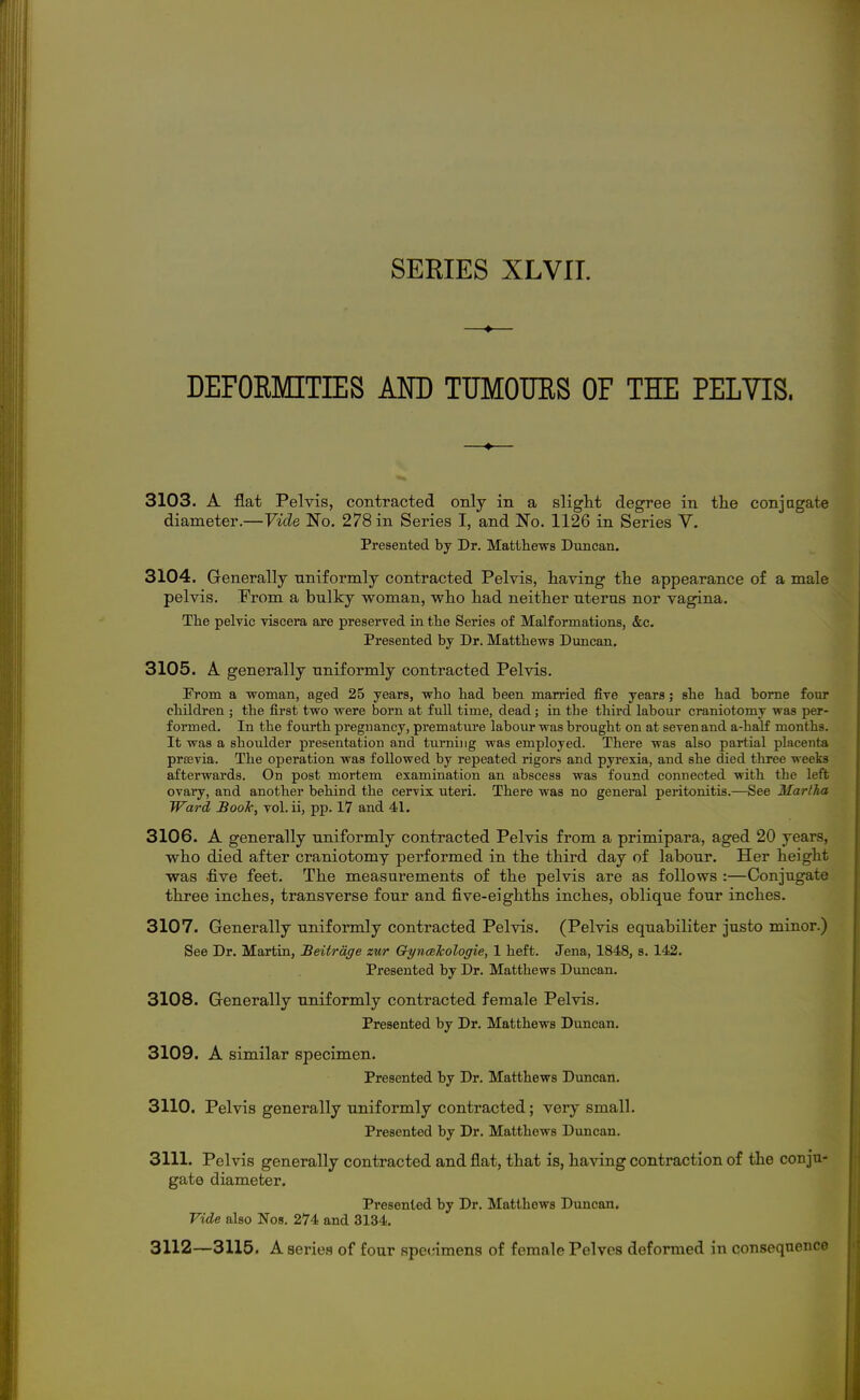 —♦— DEFORMITIES AND TUMOURS OF THE PELVIS. 3103. A flat Pelvis, contracted only in a slight degree in tlie conj agate diameter.—Vide No. 278 in Series I, and ISTo. 1126 in Series V. Presented by Dr. Matthews Duncan. 3104. Generally nniformly contracted Pelvis, having the appearance of a male pelvis. From a bulky woman, who had neither nterus nor vagina. The pelvic viscera are preserved in the Series of Malformations, &c. Presented by Dr. Matthews Duncan. 3105. A generally nniformly contracted Pelvis. From a woman, aged 25 years, who had been man'ied five years; she had borne four children ; the first two were born at full time, dead; in the third labour craniotomy was per- formed. In the fourth preguancy, premature labour was brought on at seven and a-half months. It was a shoulder presentation and turning was employed. There was also partial placenta prsevia. The operation was followed by repeated rigors and pyrexia, and she died three weeks afterwards. On post mortem examination an abscess was found connected with the left ovary, and another behind the cervix uteri. There was no general peritonitis.—See Martha Ward Booh, vol. ii, pp. 17 and 41. 3106. A generally nniformly contracted Pelvis from a primipara, aged 20 years, who died after craniotomy performed in the third day of labour. Her height was five feet. The measurements of the pelvis are as follows :—Conjugate three inches, transverse four and five-eighths inches, oblique four inches. 3107. Generally uniformly contracted Pelvis. (Pelvis equabiliter justo minor.) See Dr. Martin, JBeitrdge zur GyncBlcologie, 1 heft. Jena, 1848, s. 142. Presented by Dr. Matthews Duncan. 3108. Generally uniformly contracted female Pelvis. Presented by Dr. Matthews Duncan. 3109. A similar specimen. Presented by Dr. Matthews Dvmcan. 3110. Pelvis generally uniformly contracted; very small. Presented by Dr. Matthews Duncan. 3111. Pelvis generally contracted and flat, that is, having contraction of the conju- gato diameter. Presented by Dr. Matthews Duncan. Vide also Nos. 274 and 3134. 3112—3115. A serie.s of four specimens of female Pelves deformed in consequence