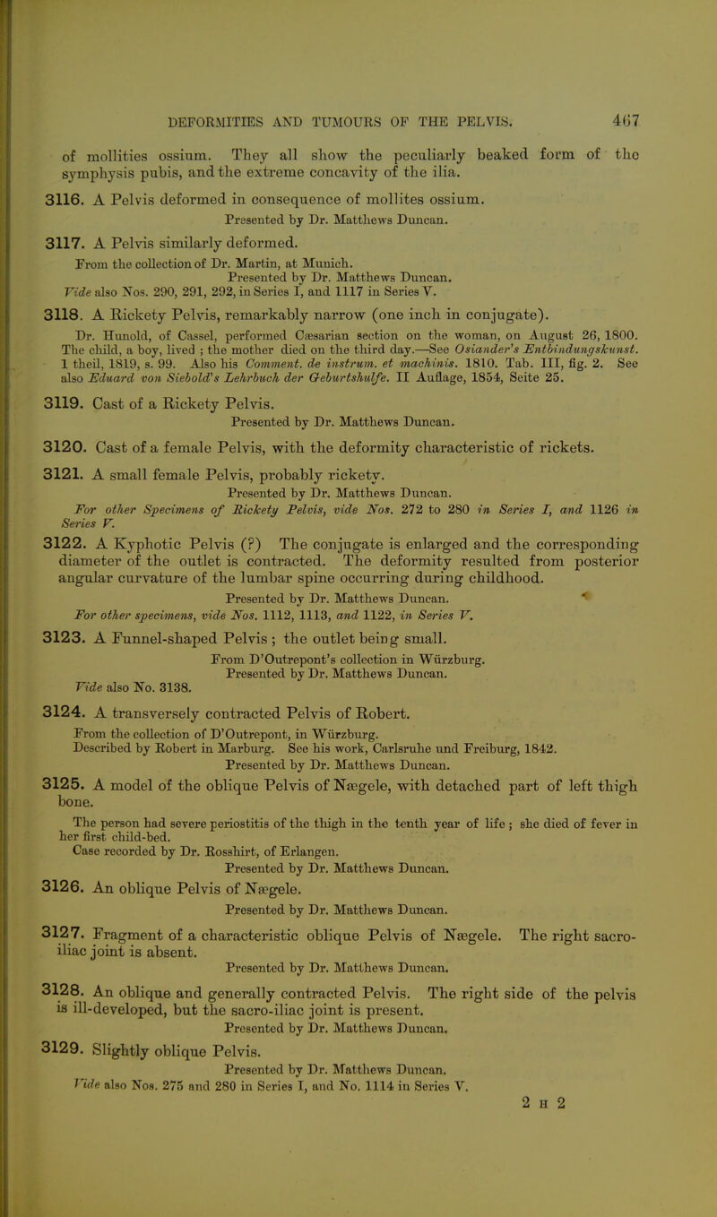 of mollities ossium. They all show the peculiarly beaked form of tlio symphysis pubis, and the extreme concavity of the ilia. 3116. A Pelvis deformed in consequence of mollites ossium. Presented by Dr. Matthews Duncan. 3117. A Pelvis similarly deformed. Prom the collection of Dr. Martin, at Munich. Presented by Dr. Matthews Duncan. Vide also Nos. 290, 291, 292, in Series I, and 1117 in Series V. 3118. A Rickety Pelvis, remarkably narrow (one inch in conjugate). Dr. Hunold, of Cassel, performed Caesarian section on the woman, on August 26, 1800. The child, a boy, lived ; the mother died on the third day.—See Osiander's JEntbindungskunst. 1 then, 1819, s. 99. Also his Comment, de instrum. et machinis. 1810. Tab. Ill, fig. 2. See also Uduard von Siebold's Lehrbuch der Q-eburtshulfe. II Auflage, 1854, Seite 25. 3119. Cast of a Rickety Pelvis. Presented by Dr. Matthews Duncan. 3120. Cast of a female Pelvis, with the deformity characteristic of rickets. 3121. A small female Pelvis, probably rickety. Presented by Dr. Matthews Duncan. For other Specimens of Rickety Pelvis, vide Nos. 272 to 280 in Series I, and 1126 in Series V. 3122. A Kyphotic Pelvis (?) The conjugate is enlarged and the corresponding diameter of the outlet is contracted. The deformity resulted from posterior angular curvature of the lumbar spine occurring during childhood. Presented by Dr. Matthews Duncan. ^ For other specimens, vide Nos. 1112, 1113, and 1122, in Series V, 3123. A Funnel-shaped Pelvis ; the outlet being small. From D'Outrepont's collection in Wurzburg. Presented by Dr. Matthews Duncan. Vide also No. 3138. 3124. A transversely contracted Pelvis of Robert. Prom the collection of D'Outrepont, in Wurzburg. Described by Robert in Marburg. See his work, Carlsnihe und Freiburg, 1842. Presented by Dr. Matthews Duncan. 3125. A model of the oblique Pelvis of Nsegele, with detached part of left thigh bone. The person had severe periostitis of the thigh in the tenth year of life ; she died of fever in her first child-bed. Case recorded by Dr. Rosshirt, of Erlangen. Presented by Dr. Matthews Duncan. 3126. An oblique Pelvis of Naegele. Presented by Dr. Matthews Dimcan. 3127. Fragment of a characteristic oblique Pelvis of Nsegele. The right sacro- iliac joint is absent. Presented by Dr. Matthews Duncan. 3128. An oblique and generally contracted Pelvis. The right side of the pelvis is ill-developed, but the sacro-iliac joint is present. Presented by Dr. Matthews Duncan. 3129. Slightly oblique Pelvis. Presented by Dr. Matthews Duncan. Vide also Nos. 275 and 280 in Series I, and No. 1114 in Series V. 2 H 2
